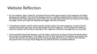 Website Reflection
• For my website, again I kept the consistent theme which was present in the magazine of a black
background, however, this time the background has a slightly muddied texture which is to make
the website feel more interactive and so the user can see more movement as they scroll through
the page, which will make the website feel bigger and full of content.
• I included an articles section which would include articles from the magazine, as well as fresh
content which the user may not be able to get from the magazine. This will give the reader to
view the website whilst they're waiting for the magazine and will encourage them to use both.
• I also included interactive features, such as videos, and music to listen to from the bands which
the articles are talking about. This helps the user to feel involved in the website and explore the
content the articles are discussing which may encourage them to buy or listen to the content
discussed and in turn buy more magazines to look for further recommendations.
 