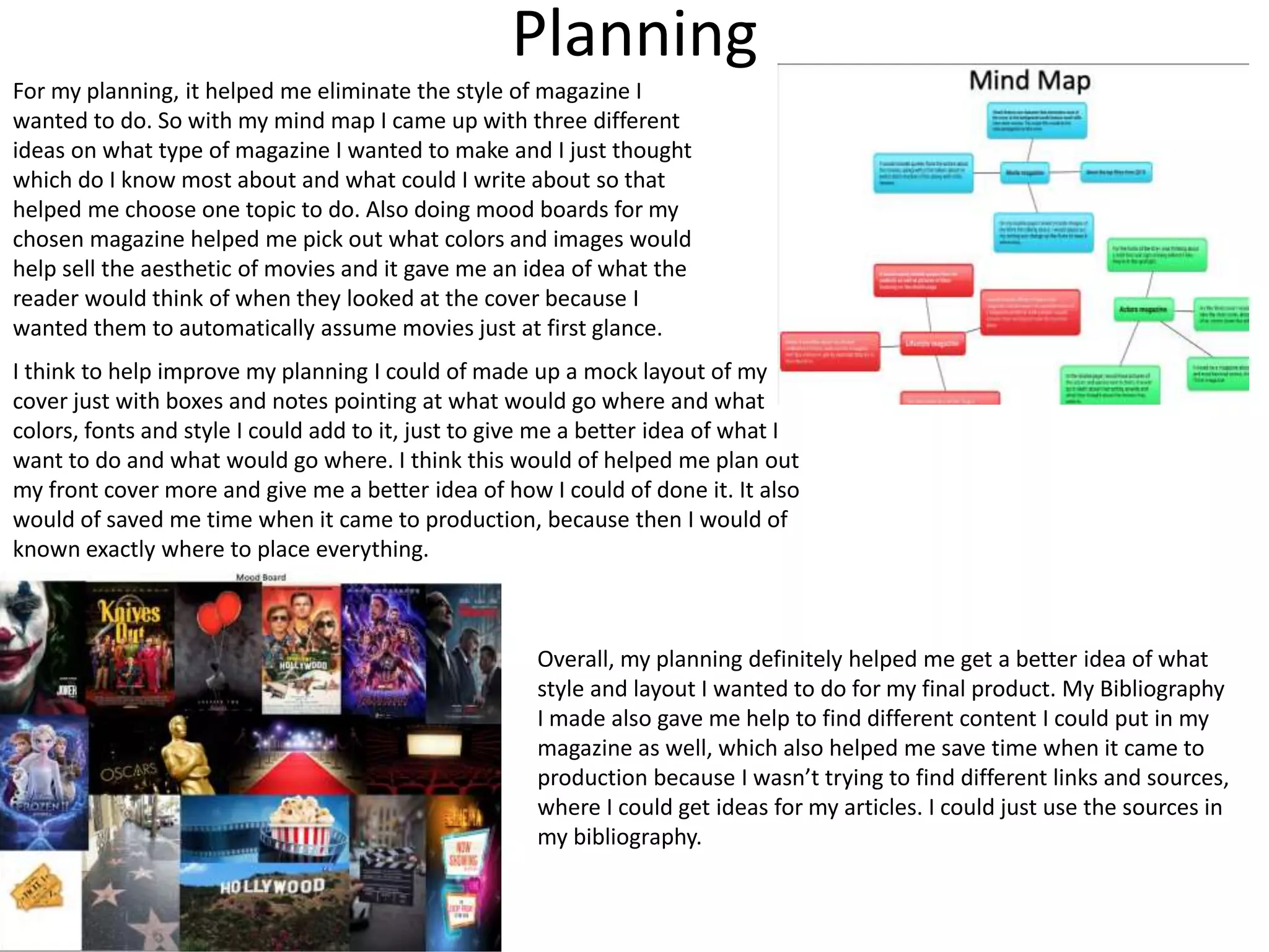 Planning
For my planning, it helped me eliminate the style of magazine I
wanted to do. So with my mind map I came up with three different
ideas on what type of magazine I wanted to make and I just thought
which do I know most about and what could I write about so that
helped me choose one topic to do. Also doing mood boards for my
chosen magazine helped me pick out what colors and images would
help sell the aesthetic of movies and it gave me an idea of what the
reader would think of when they looked at the cover because I
wanted them to automatically assume movies just at first glance.
I think to help improve my planning I could of made up a mock layout of my
cover just with boxes and notes pointing at what would go where and what
colors, fonts and style I could add to it, just to give me a better idea of what I
want to do and what would go where. I think this would of helped me plan out
my front cover more and give me a better idea of how I could of done it. It also
would of saved me time when it came to production, because then I would of
known exactly where to place everything.
Overall, my planning definitely helped me get a better idea of what
style and layout I wanted to do for my final product. My Bibliography
I made also gave me help to find different content I could put in my
magazine as well, which also helped me save time when it came to
production because I wasn’t trying to find different links and sources,
where I could get ideas for my articles. I could just use the sources in
my bibliography.
 