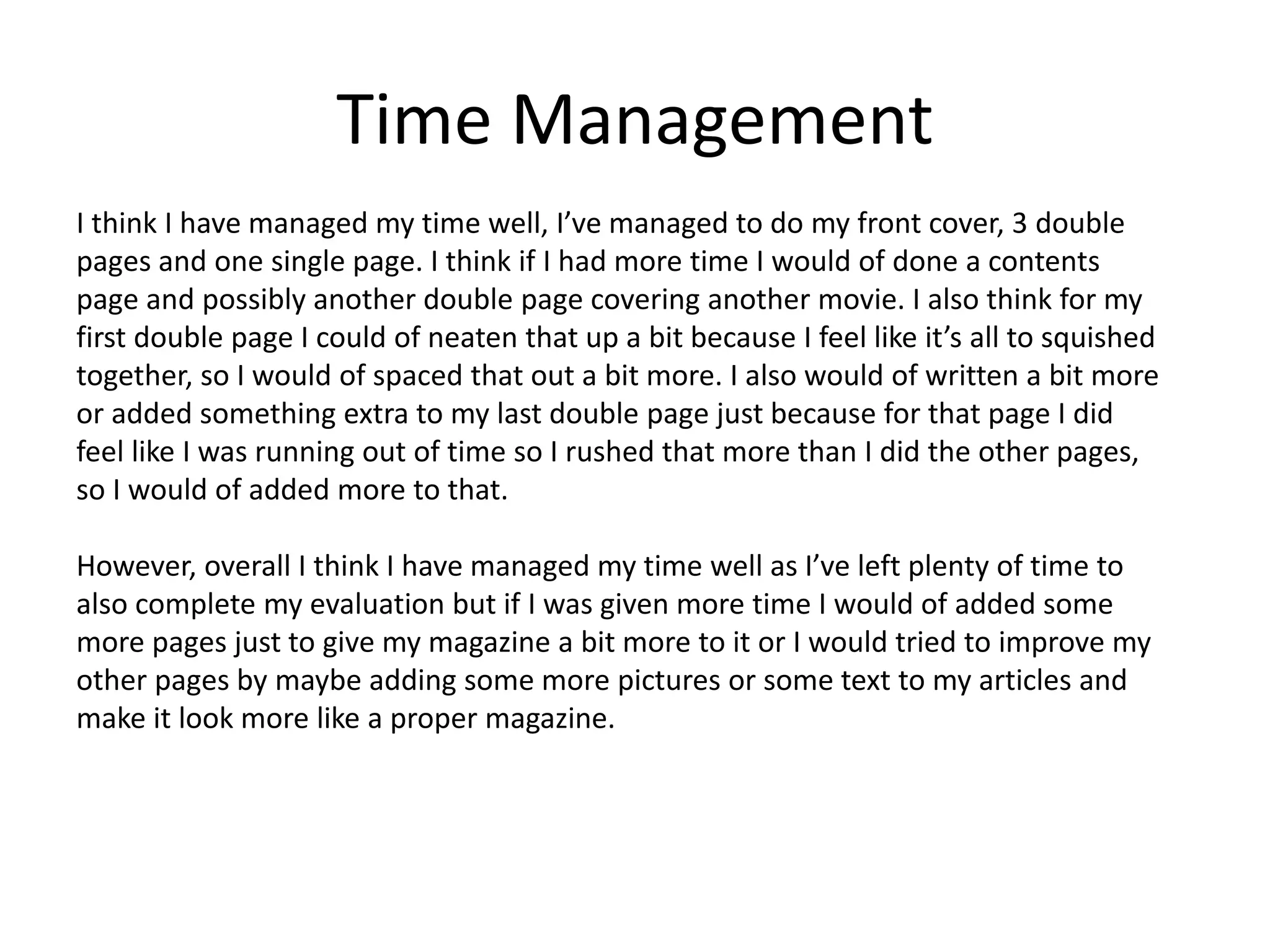 Time Management
I think I have managed my time well, I’ve managed to do my front cover, 3 double
pages and one single page. I think if I had more time I would of done a contents
page and possibly another double page covering another movie. I also think for my
first double page I could of neaten that up a bit because I feel like it’s all to squished
together, so I would of spaced that out a bit more. I also would of written a bit more
or added something extra to my last double page just because for that page I did
feel like I was running out of time so I rushed that more than I did the other pages,
so I would of added more to that.
However, overall I think I have managed my time well as I’ve left plenty of time to
also complete my evaluation but if I was given more time I would of added some
more pages just to give my magazine a bit more to it or I would tried to improve my
other pages by maybe adding some more pictures or some text to my articles and
make it look more like a proper magazine.
 