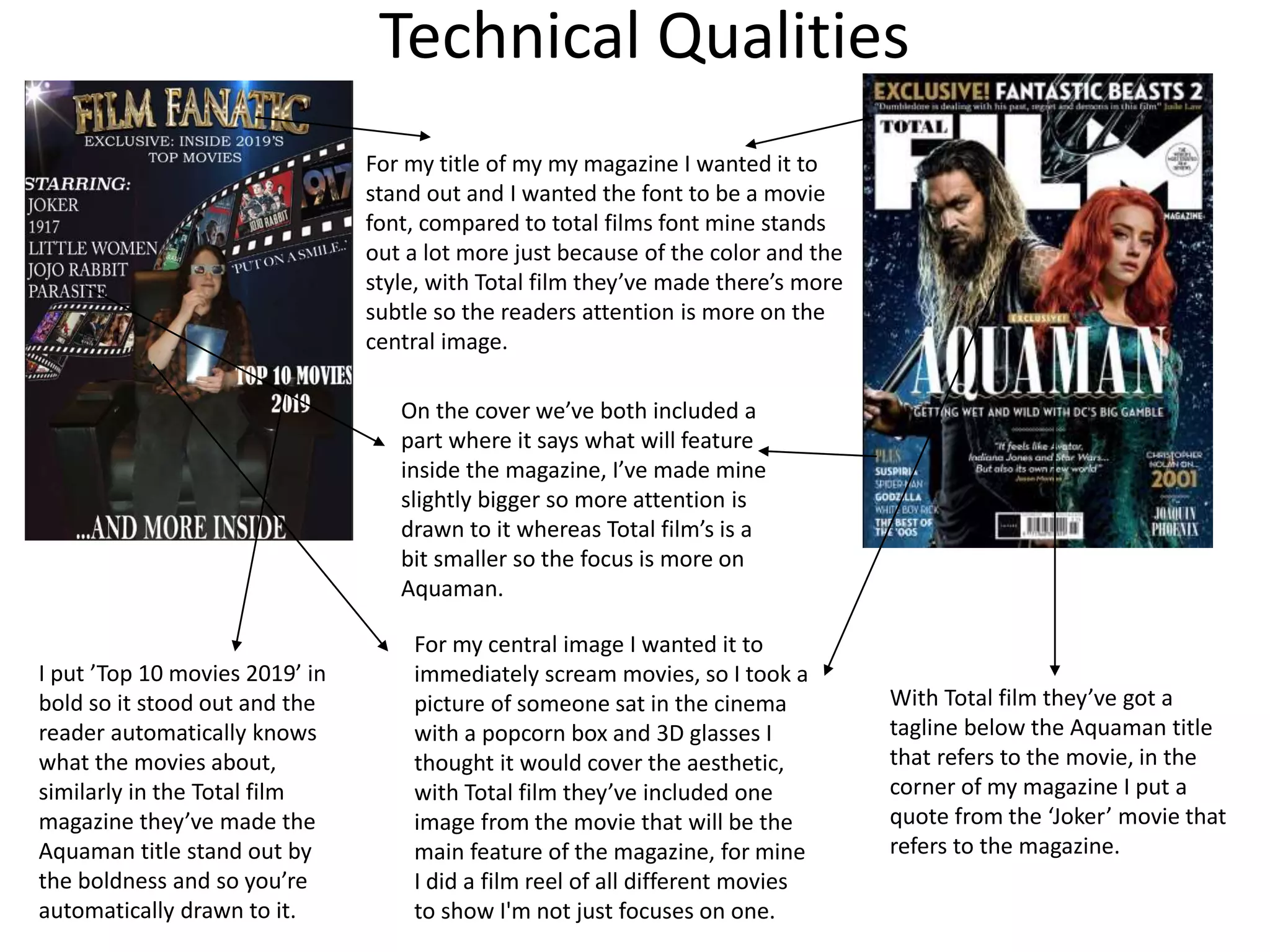 Technical Qualities
For my title of my my magazine I wanted it to
stand out and I wanted the font to be a movie
font, compared to total films font mine stands
out a lot more just because of the color and the
style, with Total film they’ve made there’s more
subtle so the readers attention is more on the
central image.
On the cover we’ve both included a
part where it says what will feature
inside the magazine, I’ve made mine
slightly bigger so more attention is
drawn to it whereas Total film’s is a
bit smaller so the focus is more on
Aquaman.
For my central image I wanted it to
immediately scream movies, so I took a
picture of someone sat in the cinema
with a popcorn box and 3D glasses I
thought it would cover the aesthetic,
with Total film they’ve included one
image from the movie that will be the
main feature of the magazine, for mine
I did a film reel of all different movies
to show I'm not just focuses on one.
With Total film they’ve got a
tagline below the Aquaman title
that refers to the movie, in the
corner of my magazine I put a
quote from the ‘Joker’ movie that
refers to the magazine.
I put ’Top 10 movies 2019’ in
bold so it stood out and the
reader automatically knows
what the movies about,
similarly in the Total film
magazine they’ve made the
Aquaman title stand out by
the boldness and so you’re
automatically drawn to it.
 