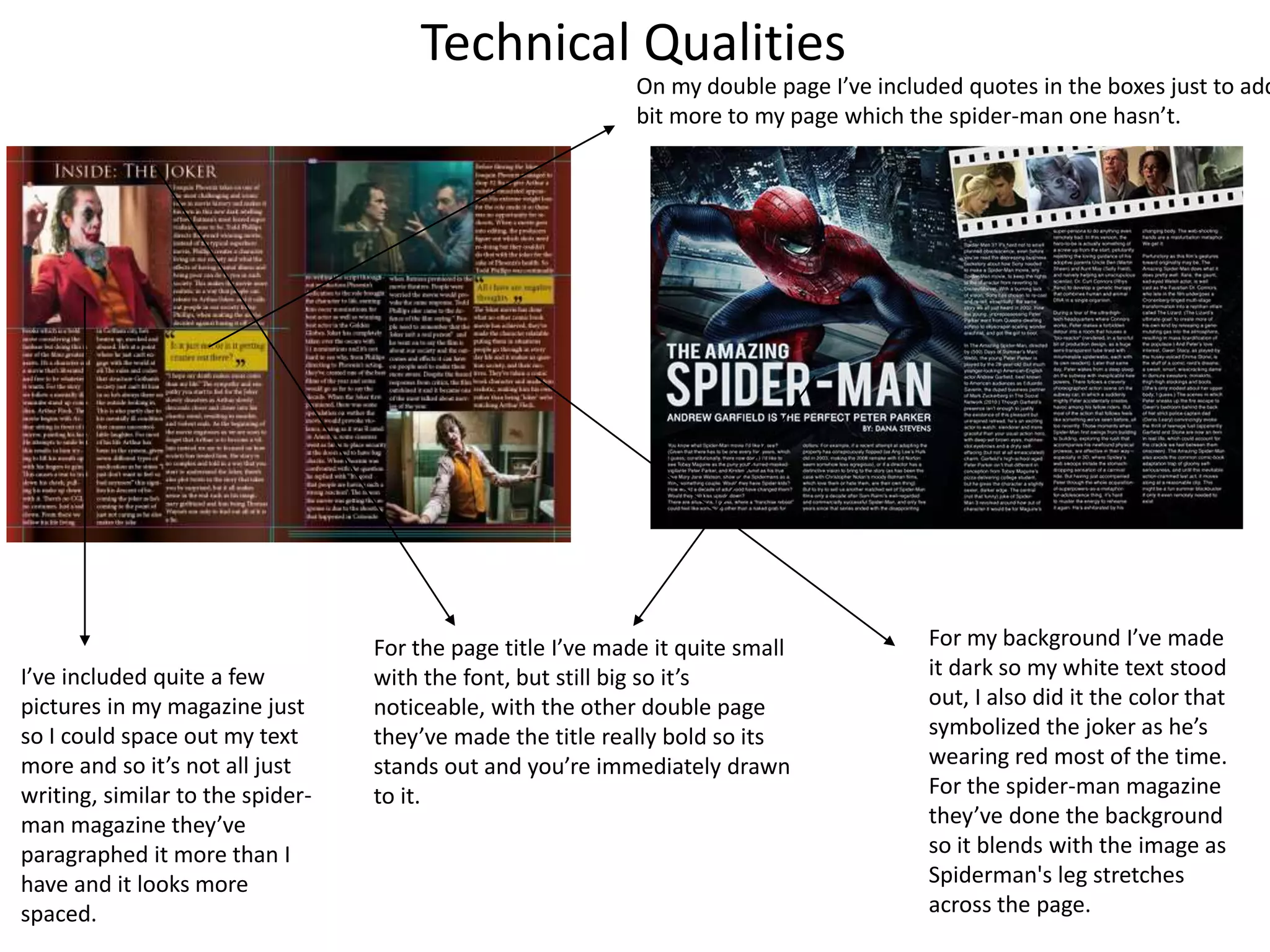 Technical Qualities
For the page title I’ve made it quite small
with the font, but still big so it’s
noticeable, with the other double page
they’ve made the title really bold so its
stands out and you’re immediately drawn
to it.
I’ve included quite a few
pictures in my magazine just
so I could space out my text
more and so it’s not all just
writing, similar to the spider-
man magazine they’ve
paragraphed it more than I
have and it looks more
spaced.
For my background I’ve made
it dark so my white text stood
out, I also did it the color that
symbolized the joker as he’s
wearing red most of the time.
For the spider-man magazine
they’ve done the background
so it blends with the image as
Spiderman's leg stretches
across the page.
On my double page I’ve included quotes in the boxes just to add
bit more to my page which the spider-man one hasn’t.
 