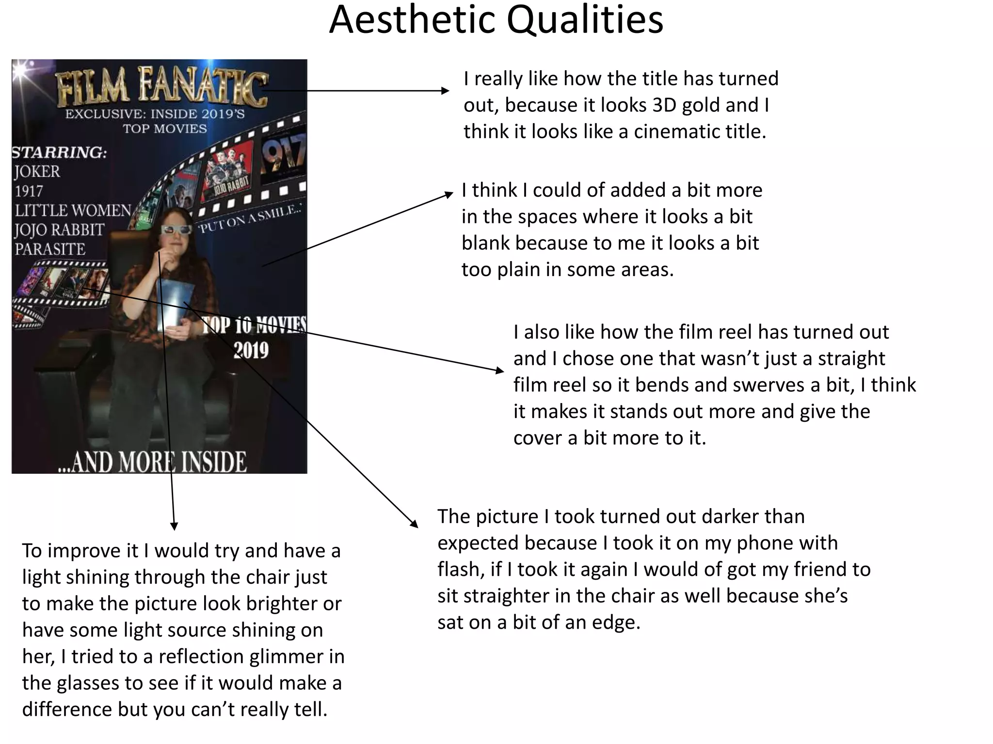 Aesthetic Qualities
I really like how the title has turned
out, because it looks 3D gold and I
think it looks like a cinematic title.
I think I could of added a bit more
in the spaces where it looks a bit
blank because to me it looks a bit
too plain in some areas.
I also like how the film reel has turned out
and I chose one that wasn’t just a straight
film reel so it bends and swerves a bit, I think
it makes it stands out more and give the
cover a bit more to it.
The picture I took turned out darker than
expected because I took it on my phone with
flash, if I took it again I would of got my friend to
sit straighter in the chair as well because she’s
sat on a bit of an edge.
To improve it I would try and have a
light shining through the chair just
to make the picture look brighter or
have some light source shining on
her, I tried to a reflection glimmer in
the glasses to see if it would make a
difference but you can’t really tell.
 