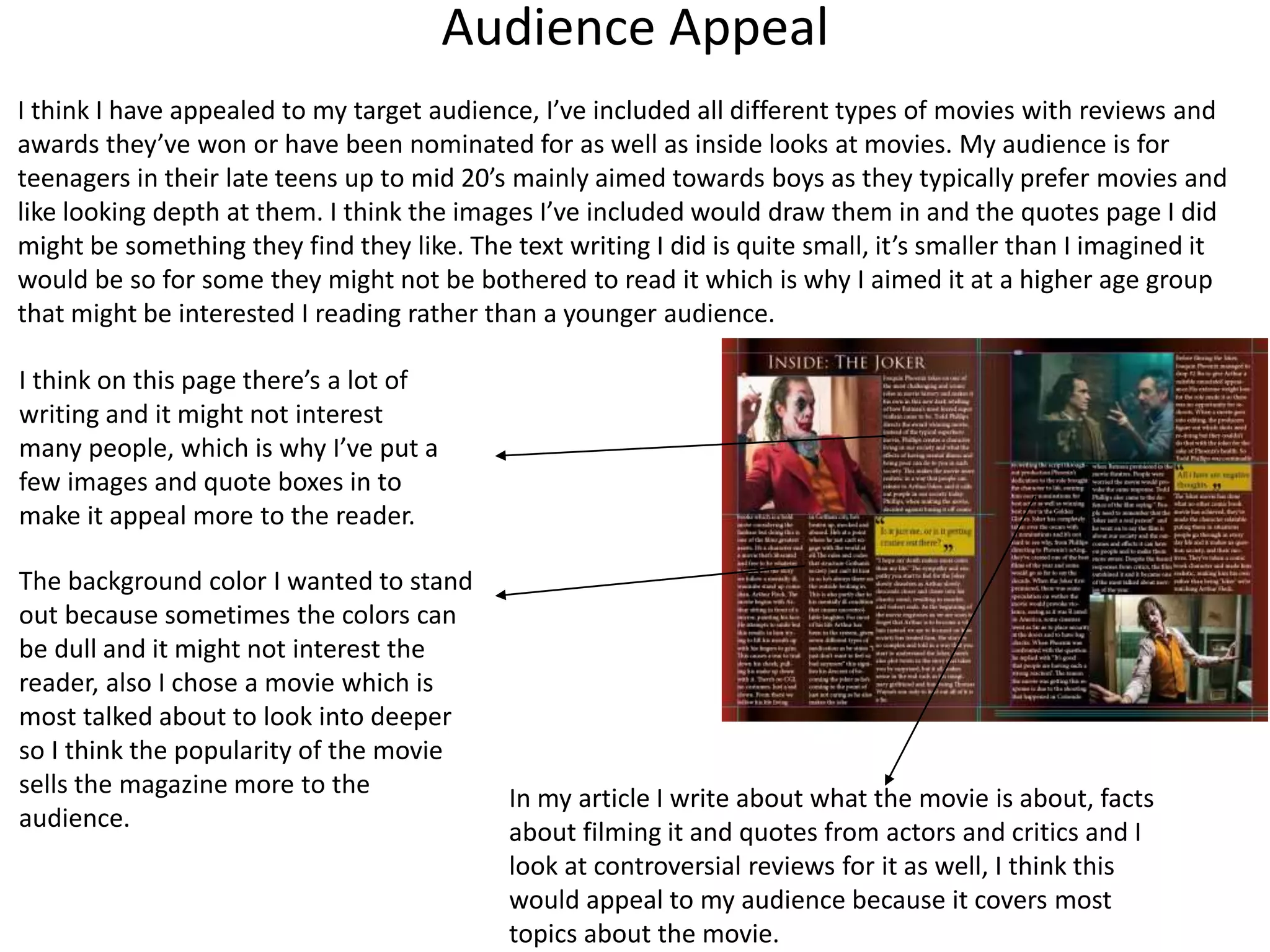 Audience Appeal
I think I have appealed to my target audience, I’ve included all different types of movies with reviews and
awards they’ve won or have been nominated for as well as inside looks at movies. My audience is for
teenagers in their late teens up to mid 20’s mainly aimed towards boys as they typically prefer movies and
like looking depth at them. I think the images I’ve included would draw them in and the quotes page I did
might be something they find they like. The text writing I did is quite small, it’s smaller than I imagined it
would be so for some they might not be bothered to read it which is why I aimed it at a higher age group
that might be interested I reading rather than a younger audience.
I think on this page there’s a lot of
writing and it might not interest
many people, which is why I’ve put a
few images and quote boxes in to
make it appeal more to the reader.
The background color I wanted to stand
out because sometimes the colors can
be dull and it might not interest the
reader, also I chose a movie which is
most talked about to look into deeper
so I think the popularity of the movie
sells the magazine more to the
audience.
In my article I write about what the movie is about, facts
about filming it and quotes from actors and critics and I
look at controversial reviews for it as well, I think this
would appeal to my audience because it covers most
topics about the movie.
 