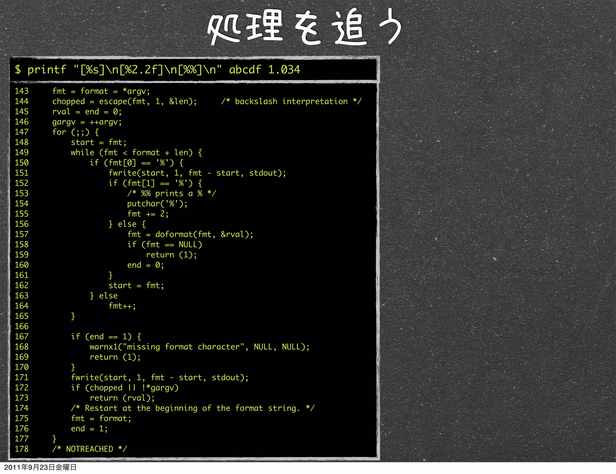$ printf "[%s]n[%2.2f]n[%%]n" abcde 1.034
143   fmt = format = *argv;
144   chopped = escape(fmt, 1, &len);      /* backslash interpretation */
145   rval = end = 0;
146   gargv = ++argv;
147   for (;;) {
148       start = fmt;
149       while (fmt < format + len) {
150           if (fmt[0] == '%') {
151               fwrite(start, 1, fmt - start, stdout);
152               if (fmt[1] == '%') {
153                    /* %% prints a % */
154                    putchar('%');
155                    fmt += 2;
156               } else {
157                    fmt = doformat(fmt, &rval);
158                    if (fmt == NULL)
159                        return (1);
160                    end = 0;
161               }
162               start = fmt;
163           } else
164               fmt++;
165       }
166
167       if (end == 1) {
168           warnx1("missing format character", NULL, NULL);
169           return (1);
170       }
171       fwrite(start, 1, fmt - start, stdout);
172       if (chopped || !*gargv)
173           return (rval);
174       /* Restart at the beginning of the format string. */
175       fmt = format;
176       end = 1;
177   }
178   /* NOTREACHED */
 
