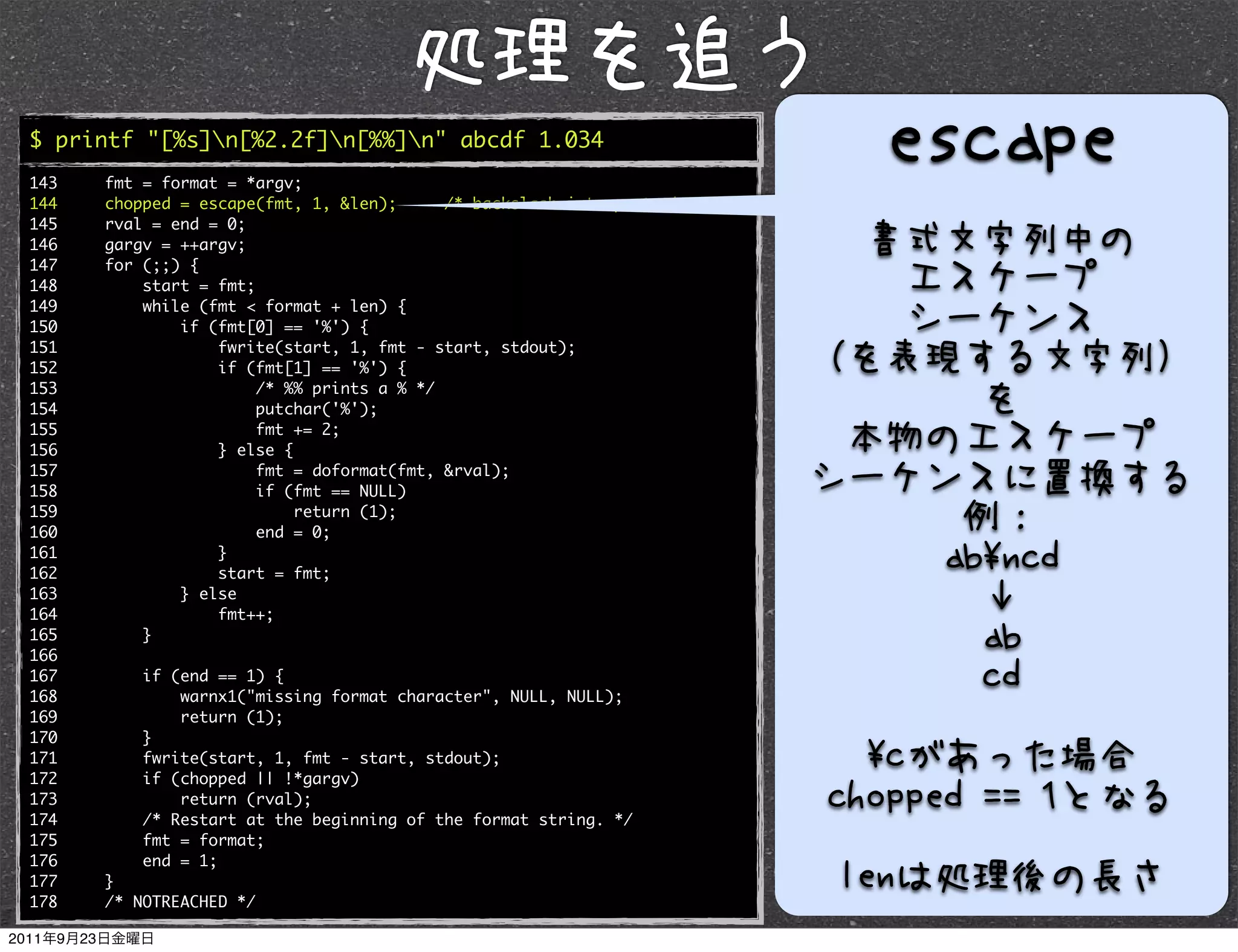 $ printf "[%s]n[%2.2f]n[%%]n" abcde 1.034
143   fmt = format = *argv;
144   chopped = escape(fmt, 1, &len);      /* backslash interpretation */
145   rval = end = 0;
146   gargv = ++argv;
147   for (;;) {
148       start = fmt;
149       while (fmt < format + len) {
150           if (fmt[0] == '%') {
151               fwrite(start, 1, fmt - start, stdout);
152               if (fmt[1] == '%') {
153                    /* %% prints a % */
154                    putchar('%');
155                    fmt += 2;
156               } else {
157                    fmt = doformat(fmt, &rval);
158                    if (fmt == NULL)
159                        return (1);
160                    end = 0;
161               }
162               start = fmt;
163           } else
164               fmt++;
165       }
166
167       if (end == 1) {
168           warnx1("missing format character", NULL, NULL);
169           return (1);
170       }
171       fwrite(start, 1, fmt - start, stdout);
172       if (chopped || !*gargv)
173           return (rval);
174       /* Restart at the beginning of the format string. */
175       fmt = format;
176       end = 1;
177   }
178   /* NOTREACHED */
 