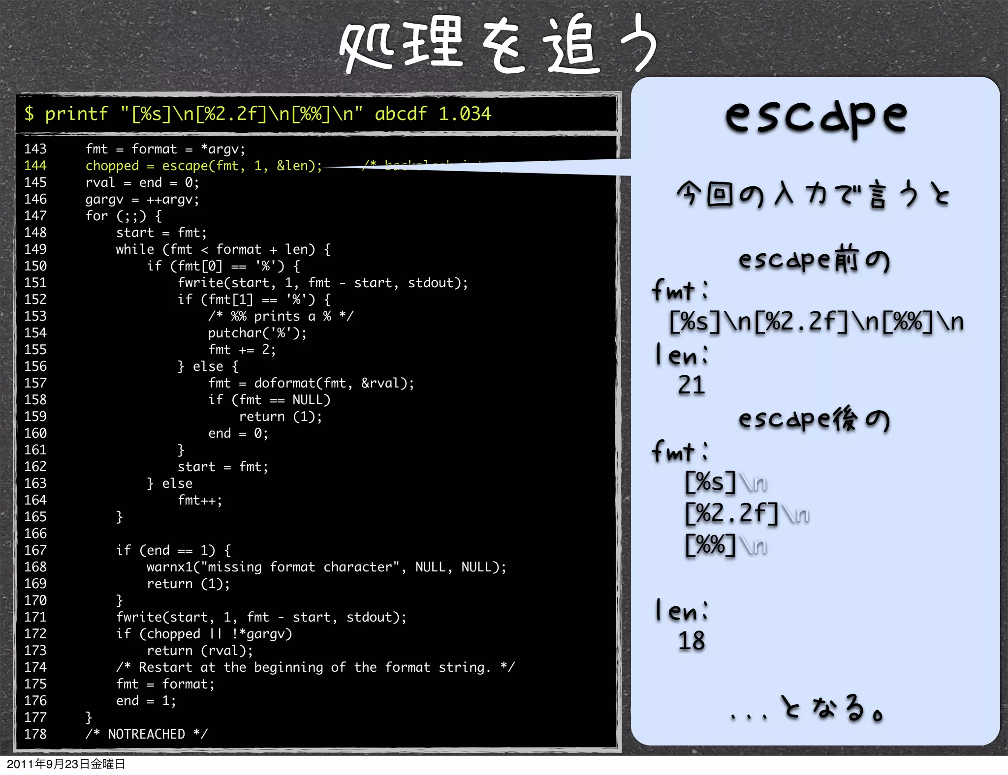 $ printf "[%s]n[%2.2f]n[%%]n" abcde 1.034
143   fmt = format = *argv;
144   chopped = escape(fmt, 1, &len);      /* backslash interpretation */
145   rval = end = 0;
146   gargv = ++argv;
147   for (;;) {
148       start = fmt;
149       while (fmt < format + len) {
150           if (fmt[0] == '%') {
151               fwrite(start, 1, fmt - start, stdout);
152               if (fmt[1] == '%') {
153
154
                       /* %% prints a % */
                       putchar('%');
                                                                            [%s]n[%2.2f]n[%%]n
155                    fmt += 2;
156               } else {
157
158
                       fmt = doformat(fmt, &rval);
                       if (fmt == NULL)
                                                                            21
159                        return (1);
160                    end = 0;
161               }
162               start = fmt;
163           } else                                                         [%s]n
164               fmt++;
165       }                                                                  [%2.2f]n
166
167       if (end == 1) {                                                    [%%]n
168           warnx1("missing format character", NULL, NULL);
169           return (1);
170       }
171       fwrite(start, 1, fmt - start, stdout);
172       if (chopped || !*gargv)
173           return (rval);                                                18
174       /* Restart at the beginning of the format string. */
175       fmt = format;
176       end = 1;
177   }
178   /* NOTREACHED */
 