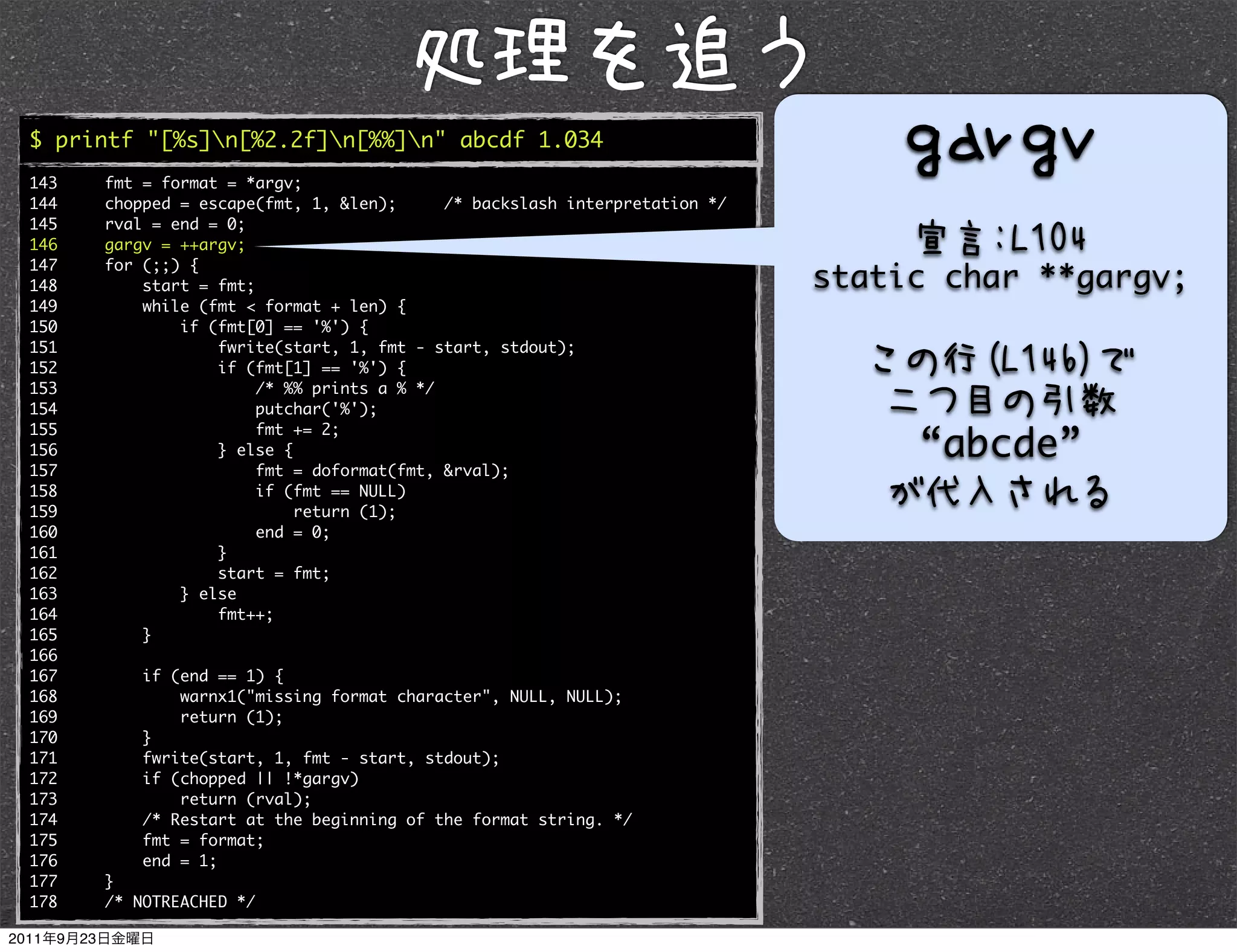 $ printf "[%s]n[%2.2f]n[%%]n" abcde 1.034
143   fmt = format = *argv;
144   chopped = escape(fmt, 1, &len);      /* backslash interpretation */
145   rval = end = 0;
146   gargv = ++argv;
147   for (;;) {
148       start = fmt;                                                      static char **gargv;
149       while (fmt < format + len) {
150           if (fmt[0] == '%') {
151               fwrite(start, 1, fmt - start, stdout);
152               if (fmt[1] == '%') {
153                    /* %% prints a % */
154                    putchar('%');

                                                                                 “abcde”
155                    fmt += 2;
156               } else {
157                    fmt = doformat(fmt, &rval);
158                    if (fmt == NULL)
159                        return (1);
160                    end = 0;
161               }
162               start = fmt;
163           } else
164               fmt++;
165       }
166
167       if (end == 1) {
168           warnx1("missing format character", NULL, NULL);
169           return (1);
170       }
171       fwrite(start, 1, fmt - start, stdout);
172       if (chopped || !*gargv)
173           return (rval);
174       /* Restart at the beginning of the format string. */
175       fmt = format;
176       end = 1;
177   }
178   /* NOTREACHED */
 