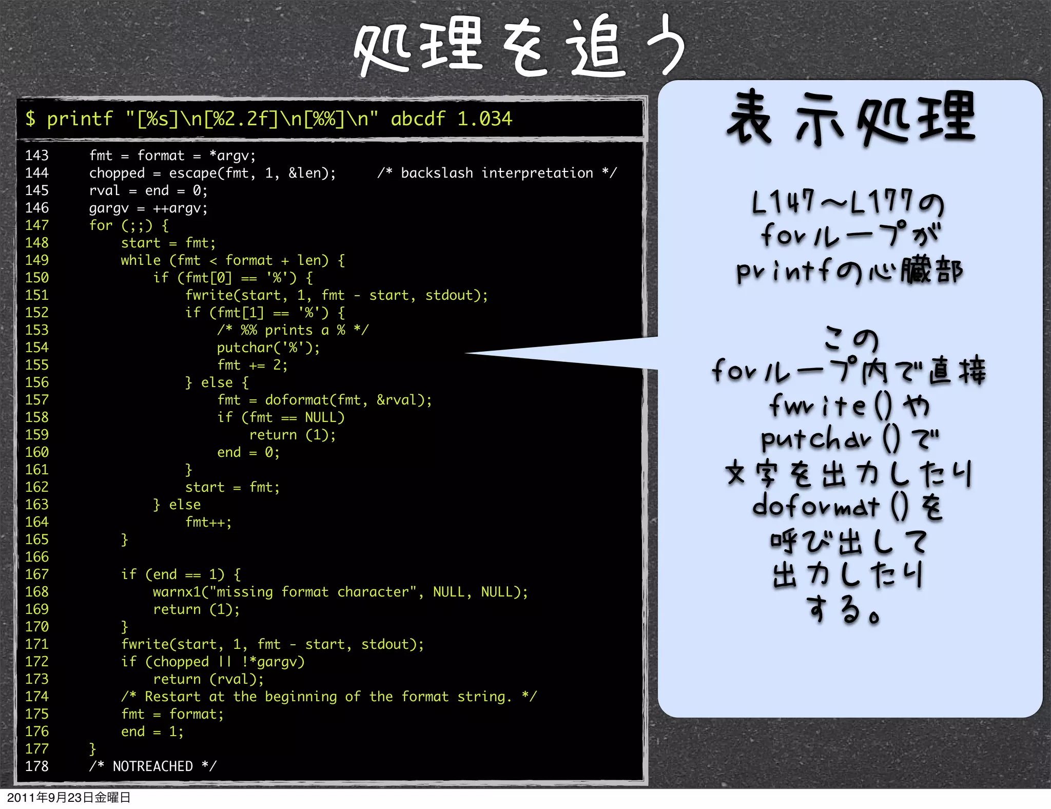$ printf "[%s]n[%2.2f]n[%%]n" abcde 1.034
143   fmt = format = *argv;
144   chopped = escape(fmt, 1, &len);      /* backslash interpretation */
145   rval = end = 0;
146   gargv = ++argv;
147   for (;;) {
148       start = fmt;
149       while (fmt < format + len) {
150           if (fmt[0] == '%') {
151               fwrite(start, 1, fmt - start, stdout);
152               if (fmt[1] == '%') {
153                    /* %% prints a % */
154                    putchar('%');
155                    fmt += 2;
156               } else {
157                    fmt = doformat(fmt, &rval);
158                    if (fmt == NULL)
159                        return (1);
160                    end = 0;
161               }
162               start = fmt;
163           } else
164               fmt++;
165       }
166
167       if (end == 1) {
168           warnx1("missing format character", NULL, NULL);
169           return (1);
170       }
171       fwrite(start, 1, fmt - start, stdout);
172       if (chopped || !*gargv)
173           return (rval);
174       /* Restart at the beginning of the format string. */
175       fmt = format;
176       end = 1;
177   }
178   /* NOTREACHED */
 