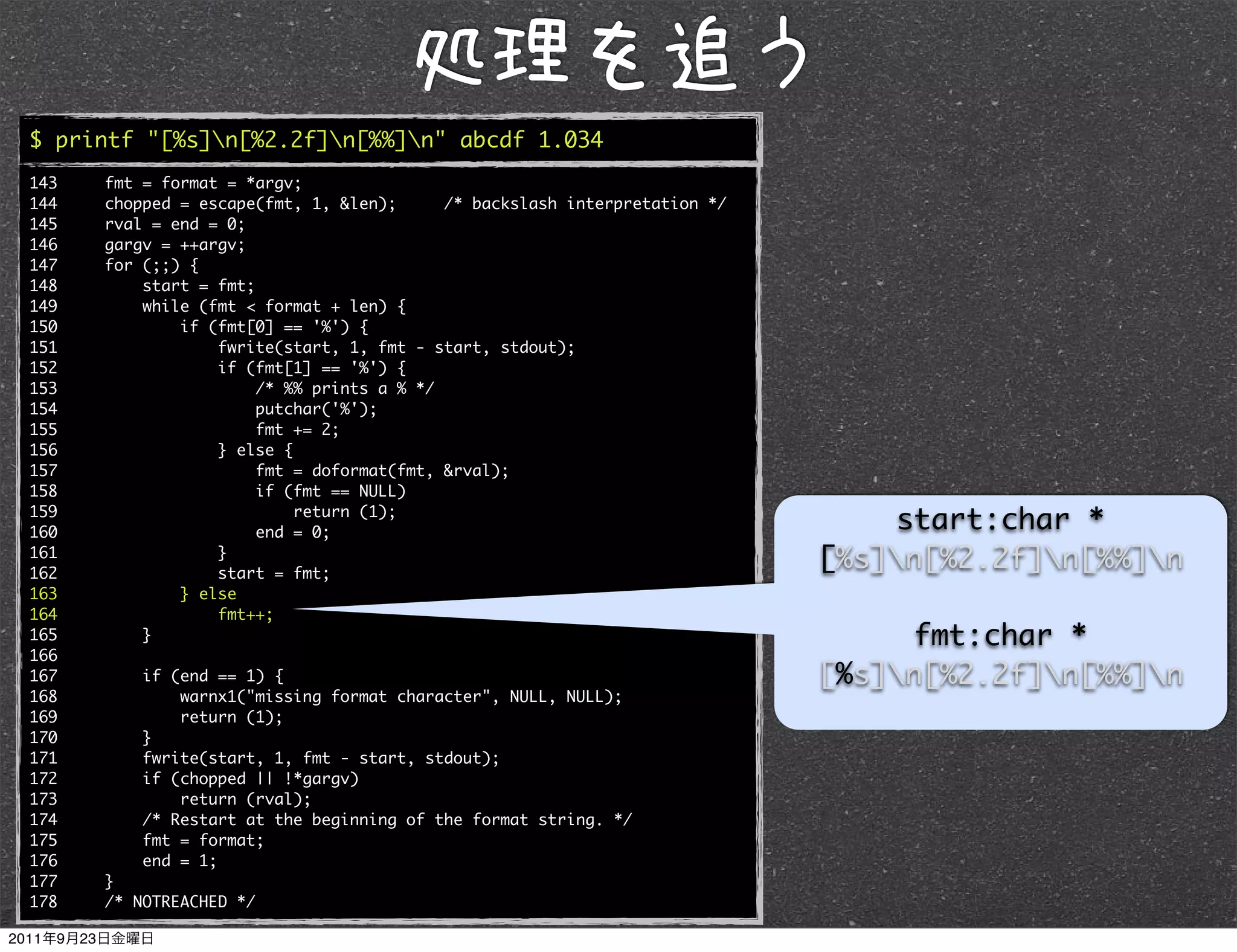 $ printf "[%s]n[%2.2f]n[%%]n" abcde 1.034
143   fmt = format = *argv;
144   chopped = escape(fmt, 1, &len);      /* backslash interpretation */
145   rval = end = 0;
146   gargv = ++argv;
147   for (;;) {
148       start = fmt;
149       while (fmt < format + len) {
150           if (fmt[0] == '%') {
151               fwrite(start, 1, fmt - start, stdout);
152               if (fmt[1] == '%') {
153                    /* %% prints a % */
154                    putchar('%');
155                    fmt += 2;
156               } else {
157                    fmt = doformat(fmt, &rval);
158                    if (fmt == NULL)
159
160
                           return (1);
                       end = 0;
                                                                                start:char *
161
162
                  }
                  start = fmt;
                                                                            [%s]n[%2.2f]n[%%]n
163           } else
164               fmt++;
165       }                                                                      fmt:char *
166
167       if (end == 1) {                                                   [%s]n[%2.2f]n[%%]n
168           warnx1("missing format character", NULL, NULL);
169           return (1);
170       }
171       fwrite(start, 1, fmt - start, stdout);
172       if (chopped || !*gargv)
173           return (rval);
174       /* Restart at the beginning of the format string. */
175       fmt = format;
176       end = 1;
177   }
178   /* NOTREACHED */
 