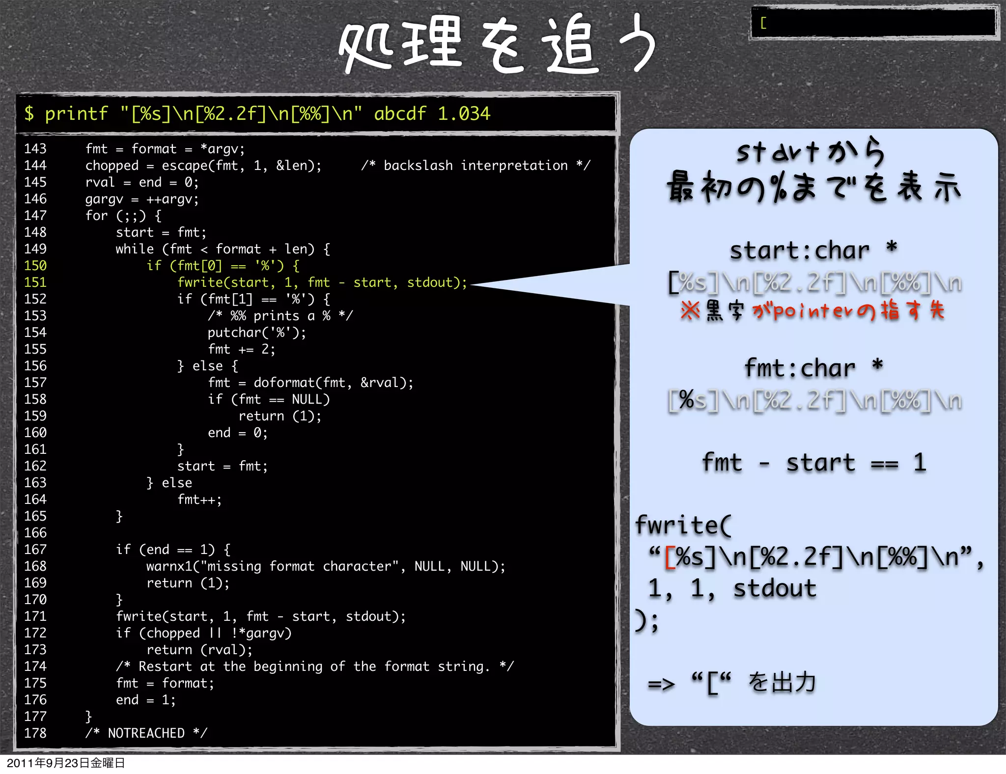 [




$ printf "[%s]n[%2.2f]n[%%]n" abcde 1.034
143   fmt = format = *argv;
144   chopped = escape(fmt, 1, &len);      /* backslash interpretation */
145   rval = end = 0;
146   gargv = ++argv;
147   for (;;) {
148       start = fmt;
149       while (fmt < format + len) {                                            start:char *
150           if (fmt[0] == '%') {
151               fwrite(start, 1, fmt - start, stdout);                      [%s]n[%2.2f]n[%%]n
152               if (fmt[1] == '%') {
153                    /* %% prints a % */
154                    putchar('%');
155                    fmt += 2;
156
157
                  } else {
                       fmt = doformat(fmt, &rval);
                                                                                   fmt:char *
158                    if (fmt == NULL)                                       [%s]n[%2.2f]n[%%]n
159                        return (1);
160                    end = 0;
161               }
162               start = fmt;                                                  fmt - start == 1
163           } else
164               fmt++;
165       }
166                                                                         fwrite(
167       if (end == 1) {
168           warnx1("missing format character", NULL, NULL);                “[%s]n[%2.2f]n[%%]n”,
169
170       }
              return (1);
                                                                             1, 1, stdout
171
172
          fwrite(start, 1, fmt - start, stdout);
          if (chopped || !*gargv)
                                                                            );
173           return (rval);
174       /* Restart at the beginning of the format string. */
175       fmt = format;                                                      => “[“
176       end = 1;
177   }
178   /* NOTREACHED */
 
