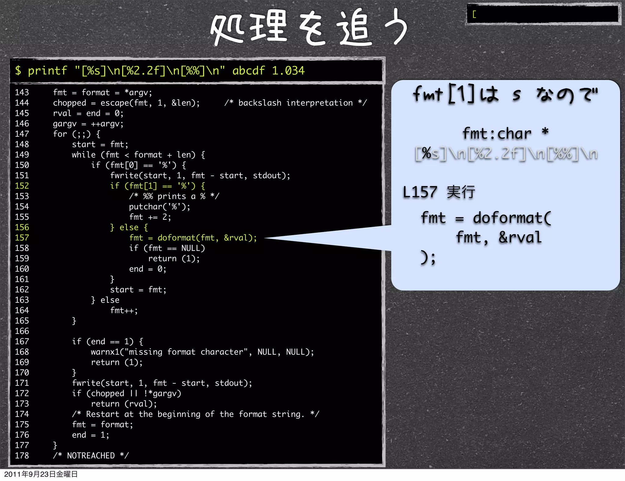 [




$ printf "[%s]n[%2.2f]n[%%]n" abcde 1.034
143   fmt = format = *argv;
144   chopped = escape(fmt, 1, &len);      /* backslash interpretation */
145   rval = end = 0;
146   gargv = ++argv;
147   for (;;) {                                                                  fmt:char *
148       start = fmt;
149       while (fmt < format + len) {                                       [%s]n[%2.2f]n[%%]n
150           if (fmt[0] == '%') {
151               fwrite(start, 1, fmt - start, stdout);
152               if (fmt[1] == '%') {
153                    /* %% prints a % */                                  L157
154                    putchar('%');
155                    fmt += 2;                                              fmt = doformat(
156               } else {
157                    fmt = doformat(fmt, &rval);                                fmt, &rval
158                    if (fmt == NULL)
159                        return (1);                                        );
160                    end = 0;
161               }
162               start = fmt;
163           } else
164               fmt++;
165       }
166
167       if (end == 1) {
168           warnx1("missing format character", NULL, NULL);
169           return (1);
170       }
171       fwrite(start, 1, fmt - start, stdout);
172       if (chopped || !*gargv)
173           return (rval);
174       /* Restart at the beginning of the format string. */
175       fmt = format;
176       end = 1;
177   }
178   /* NOTREACHED */
 