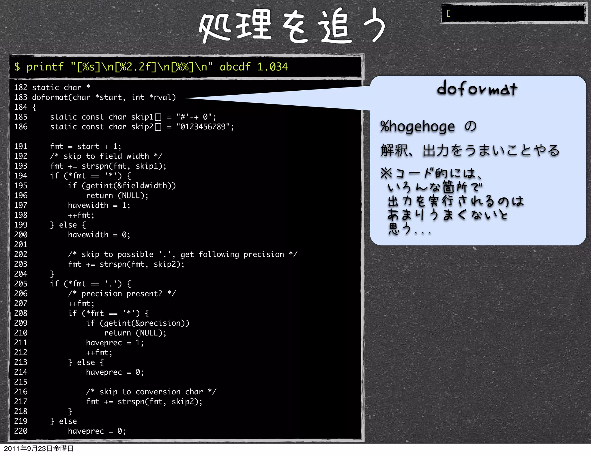[




$ printf "[%s]n[%2.2f]n[%%]n" abcde 1.034
182 static char *
183 doformat(char *start, int *rval)
184 {
185     static const char skip1[] = "#'-+ 0";
186     static const char skip2[] = "0123456789";                 %hogehoge
191     fmt = start + 1;
192     /* skip to field width */
193     fmt += strspn(fmt, skip1);
194     if (*fmt == '*') {
195         if (getint(&fieldwidth))
196              return (NULL);
197         havewidth = 1;
198         ++fmt;
199     } else {
200         havewidth = 0;
201
202         /* skip to possible '.', get following precision */
203         fmt += strspn(fmt, skip2);
204     }
205     if (*fmt == '.') {
206         /* precision present? */
207         ++fmt;
208         if (*fmt == '*') {
209             if (getint(&precision))
210                  return (NULL);
211             haveprec = 1;
212             ++fmt;
213         } else {
214             haveprec = 0;
215
216             /* skip to conversion char */
217             fmt += strspn(fmt, skip2);
218         }
219     } else
220         haveprec = 0;
 