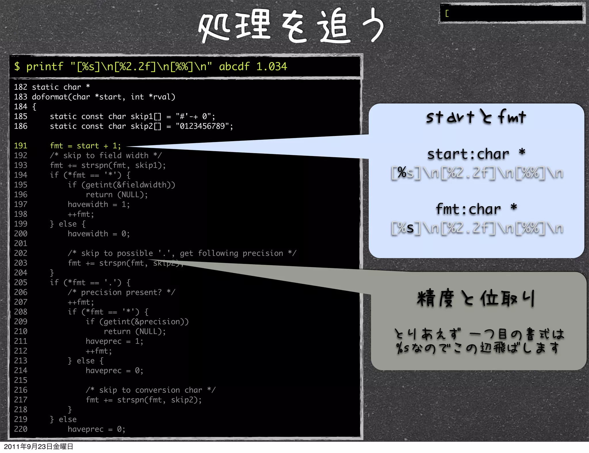 [




$ printf "[%s]n[%2.2f]n[%%]n" abcde 1.034
182 static char *
183 doformat(char *start, int *rval)
184 {
185     static const char skip1[] = "#'-+ 0";
186     static const char skip2[] = "0123456789";

191     fmt = start + 1;
192     /* skip to field width */                                     start:char *
193     fmt += strspn(fmt, skip1);
194     if (*fmt == '*') {                                        [%s]n[%2.2f]n[%%]n
195         if (getint(&fieldwidth))
196              return (NULL);
197         havewidth = 1;
198         ++fmt;                                                     fmt:char *
199
200
        } else {
            havewidth = 0;
                                                                  [%s]n[%2.2f]n[%%]n
201
202         /* skip to possible '.', get following precision */
203         fmt += strspn(fmt, skip2);
204     }
205     if (*fmt == '.') {
206         /* precision present? */
207         ++fmt;
208         if (*fmt == '*') {
209             if (getint(&precision))
210                  return (NULL);
211             haveprec = 1;
212             ++fmt;
213         } else {
214             haveprec = 0;
215
216             /* skip to conversion char */
217             fmt += strspn(fmt, skip2);
218         }
219     } else
220         haveprec = 0;
 