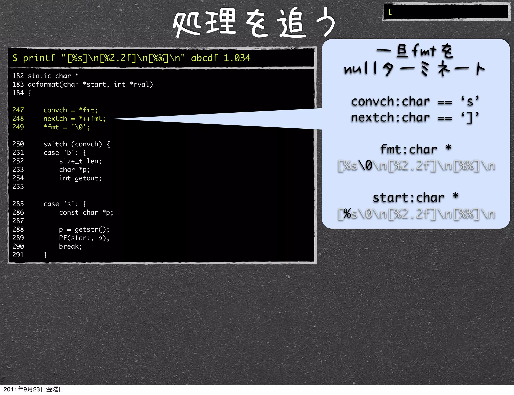 [




$ printf "[%s]n[%2.2f]n[%%]n" abcde 1.034
182 static char *
183 doformat(char *start, int *rval)
184 {
                                                 convch:char == ‘s’
247     convch = *fmt;
248     nextch = *++fmt;                         nextch:char == ‘]’
249     *fmt = '0';

250     switch (convch) {
251     case 'b': {                                  fmt:char *
252         size_t len;
253         char *p;                           [%s0n[%2.2f]n[%%]n
254         int getout;
255

285     case 's': {
                                                    start:char *
286
287
            const char *p;                     [%s0n[%2.2f]n[%%]n
288         p = getstr();
289         PF(start, p);
290         break;
291     }
 