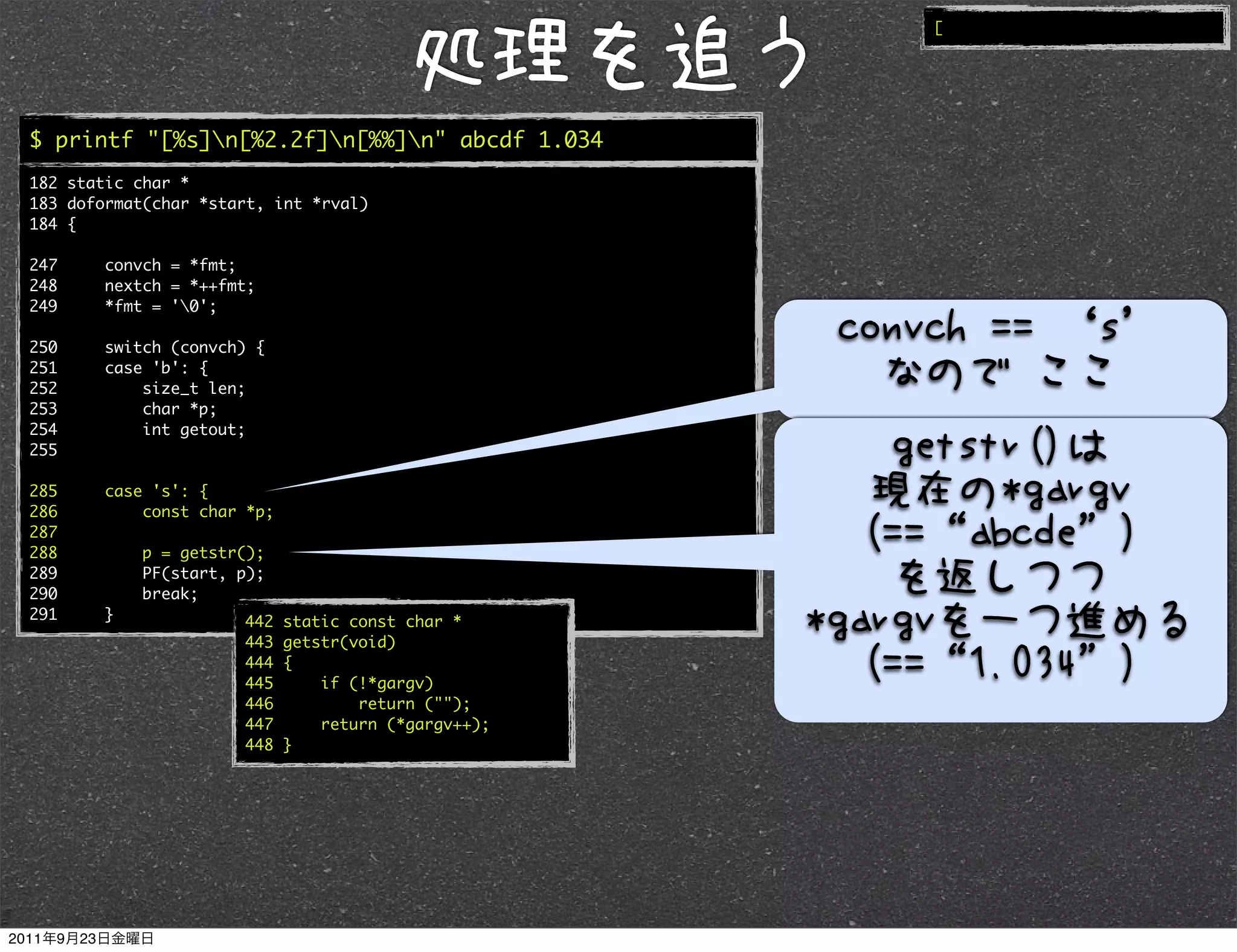 [




$ printf "[%s]n[%2.2f]n[%%]n" abcde 1.034
182 static char *
183 doformat(char *start, int *rval)
184 {

247     convch = *fmt;
248     nextch = *++fmt;
249     *fmt = '0';

250     switch (convch) {
251     case 'b': {
252         size_t len;
253         char *p;
254         int getout;
255

285     case 's': {
286         const char *p;
287
288         p = getstr();
289         PF(start, p);
290         break;
291     }             442    static const char *
                      443    getstr(void)
                      444    {
                      445        if (!*gargv)
                      446            return ("");
                      447        return (*gargv++);
                      448    }
 