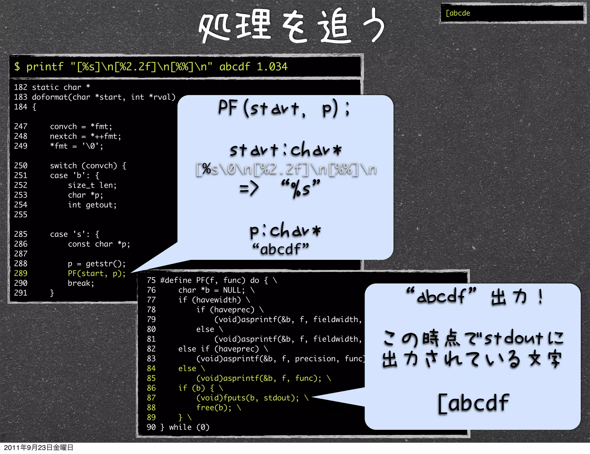 [abcde




$ printf "[%s]n[%2.2f]n[%%]n" abcde 1.034
182 static char *
183 doformat(char *start, int *rval)
184 {

247     convch = *fmt;
248     nextch = *++fmt;
249     *fmt = '0';

250
251
        switch (convch) {
        case 'b': {
                                       [%s0n[%2.2f]n[%%]n
252         size_t len;
253         char *p;
254         int getout;
255

285     case 's': {
286         const char *p;
287                                                 “abcde”
288         p = getstr();
289         PF(start, p);
290         break;           75 #define PF(f, func) do { 
291     }                    76     char *b = NULL; 
                             77     if (havewidth) 
                             78         if (haveprec) 
                             79             (void)asprintf(&b, f, fieldwidth, precision, func); 
                             80         else 
                             81             (void)asprintf(&b, f, fieldwidth, func); 
                             82     else if (haveprec) 
                             83         (void)asprintf(&b, f, precision, func); 
                             84     else 
                             85         (void)asprintf(&b, f, func); 
                             86     if (b) { 
                             87
                             88
                                        (void)fputs(b, stdout); 
                                        free(b);                                            [abcde
                             89     } 
                             90 } while (0)
 