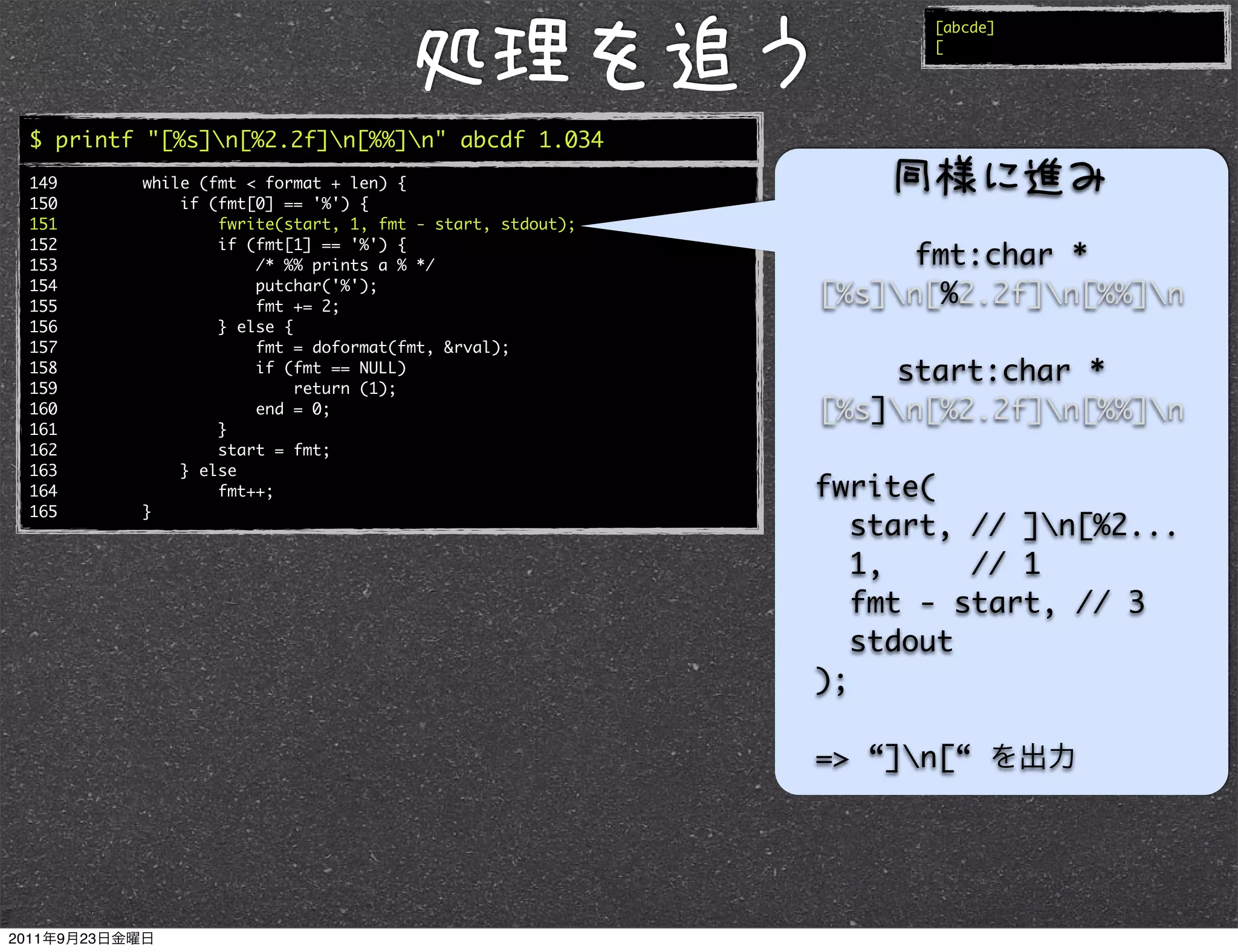 [abcde]
                                                                [




$ printf "[%s]n[%2.2f]n[%%]n" abcde 1.034
149     while (fmt < format + len) {
150         if (fmt[0] == '%') {
151             fwrite(start, 1, fmt - start, stdout);
152             if (fmt[1] == '%') {
153                 /* %% prints a % */                       fmt:char *
154
155
                    putchar('%');
                    fmt += 2;
                                                         [%s]n[%2.2f]n[%%]n
156             } else {
157                 fmt = doformat(fmt, &rval);
158
159
                    if (fmt == NULL)
                         return (1);
                                                             start:char *
160                 end = 0;                             [%s]n[%2.2f]n[%%]n
161             }
162             start = fmt;
163         } else
164             fmt++;                                   fwrite(
165     }
                                                            start, // ]n[%2...
                                                            1,     // 1
                                                            fmt - start, // 3
                                                            stdout
                                                         );

                                                         => “]n[“
 