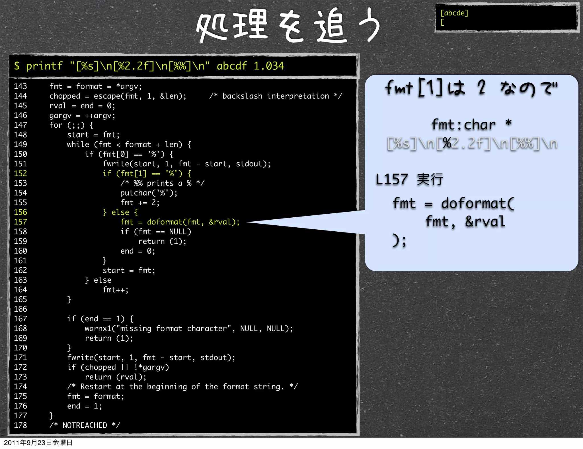 [abcde]
                                                                                   [




$ printf "[%s]n[%2.2f]n[%%]n" abcde 1.034
143   fmt = format = *argv;
144   chopped = escape(fmt, 1, &len);      /* backslash interpretation */
145   rval = end = 0;
146   gargv = ++argv;
147   for (;;) {                                                                  fmt:char *
148       start = fmt;
149       while (fmt < format + len) {                                       [%s]n[%2.2f]n[%%]n
150           if (fmt[0] == '%') {
151               fwrite(start, 1, fmt - start, stdout);
152               if (fmt[1] == '%') {
153                    /* %% prints a % */                                  L157
154                    putchar('%');
155                    fmt += 2;                                              fmt = doformat(
156               } else {
157                    fmt = doformat(fmt, &rval);                                fmt, &rval
158                    if (fmt == NULL)
159                        return (1);                                        );
160                    end = 0;
161               }
162               start = fmt;
163           } else
164               fmt++;
165       }
166
167       if (end == 1) {
168           warnx1("missing format character", NULL, NULL);
169           return (1);
170       }
171       fwrite(start, 1, fmt - start, stdout);
172       if (chopped || !*gargv)
173           return (rval);
174       /* Restart at the beginning of the format string. */
175       fmt = format;
176       end = 1;
177   }
178   /* NOTREACHED */
 