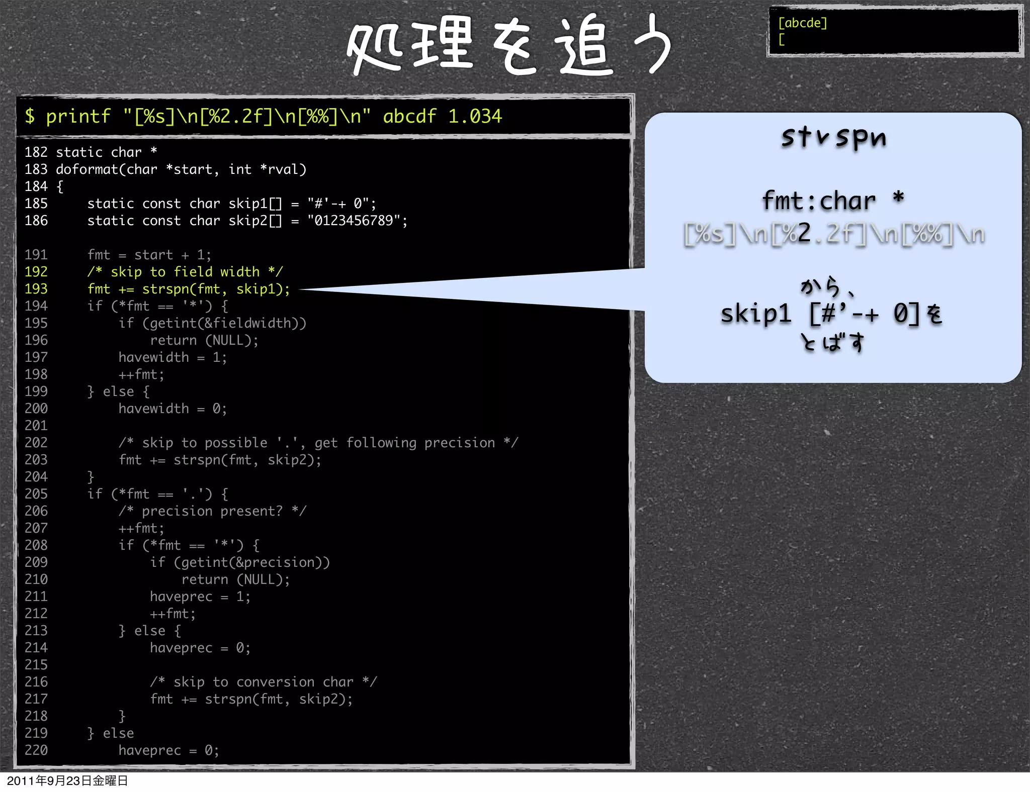[abcde]
                                                                        [




$ printf "[%s]n[%2.2f]n[%%]n" abcde 1.034
182 static char *
183 doformat(char *start, int *rval)
184 {
185     static const char skip1[] = "#'-+ 0";                          fmt:char *
186     static const char skip2[] = "0123456789";
                                                                  [%s]n[%2.2f]n[%%]n
191     fmt = start + 1;
192     /* skip to field width */
193     fmt += strspn(fmt, skip1);
194     if (*fmt == '*') {
195         if (getint(&fieldwidth))                                skip1 [#’-+ 0]
196              return (NULL);
197         havewidth = 1;
198         ++fmt;
199     } else {
200         havewidth = 0;
201
202         /* skip to possible '.', get following precision */
203         fmt += strspn(fmt, skip2);
204     }
205     if (*fmt == '.') {
206         /* precision present? */
207         ++fmt;
208         if (*fmt == '*') {
209             if (getint(&precision))
210                  return (NULL);
211             haveprec = 1;
212             ++fmt;
213         } else {
214             haveprec = 0;
215
216             /* skip to conversion char */
217             fmt += strspn(fmt, skip2);
218         }
219     } else
220         haveprec = 0;
 
