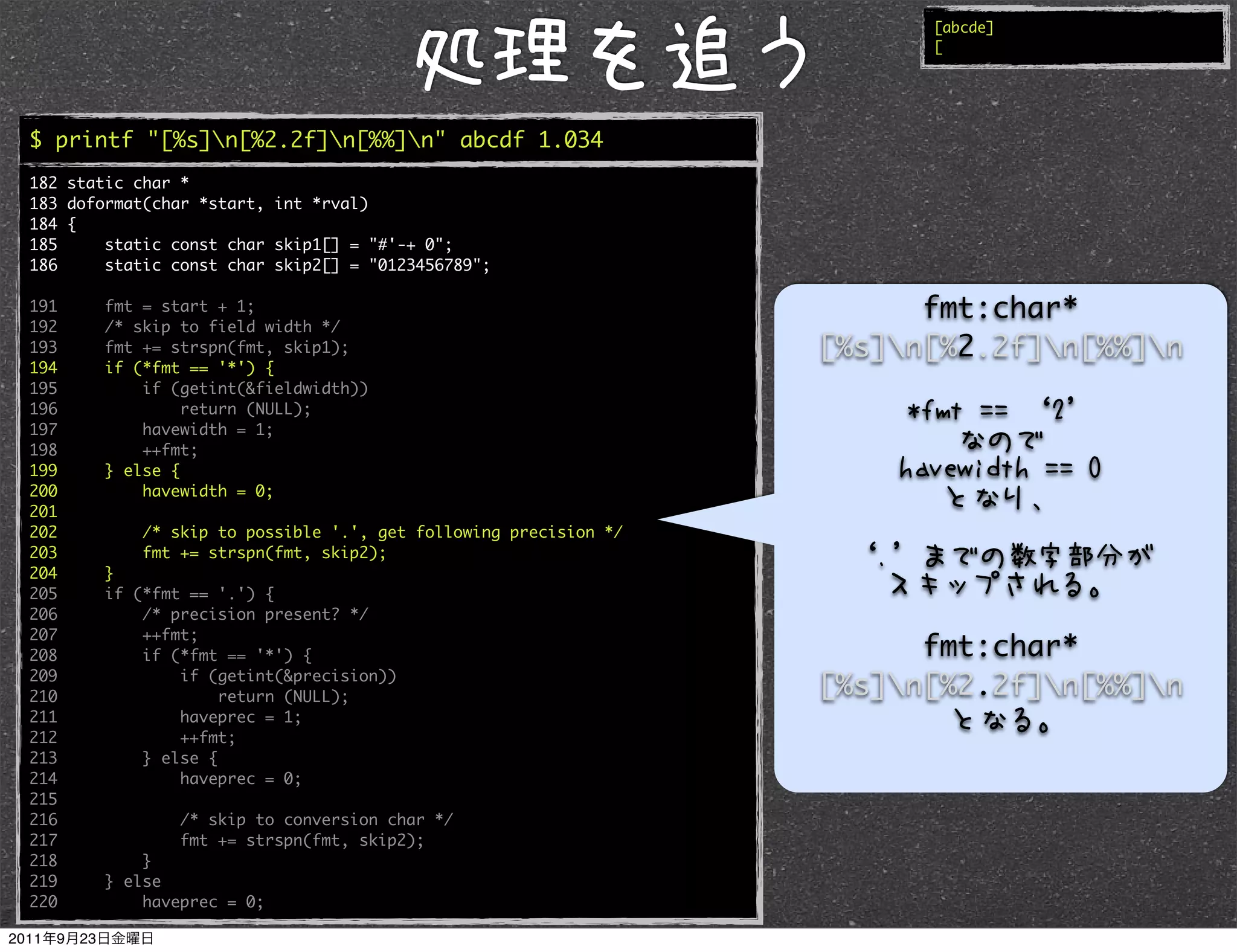 [abcde]
                                                                        [




$ printf "[%s]n[%2.2f]n[%%]n" abcde 1.034
182 static char *
183 doformat(char *start, int *rval)
184 {
185     static const char skip1[] = "#'-+ 0";
186     static const char skip2[] = "0123456789";

191     fmt = start + 1;                                                fmt:char*
192     /* skip to field width */
193     fmt += strspn(fmt, skip1);                                [%s]n[%2.2f]n[%%]n
194     if (*fmt == '*') {
195         if (getint(&fieldwidth))
196              return (NULL);
197         havewidth = 1;
198         ++fmt;
199     } else {
200         havewidth = 0;
201
202         /* skip to possible '.', get following precision */
203         fmt += strspn(fmt, skip2);
204     }
205     if (*fmt == '.') {
206         /* precision present? */
207         ++fmt;
208         if (*fmt == '*') {                                          fmt:char*
209             if (getint(&precision))
210                  return (NULL);                               [%s]n[%2.2f]n[%%]n
211             haveprec = 1;
212             ++fmt;
213         } else {
214             haveprec = 0;
215
216             /* skip to conversion char */
217             fmt += strspn(fmt, skip2);
218         }
219     } else
220         haveprec = 0;
 