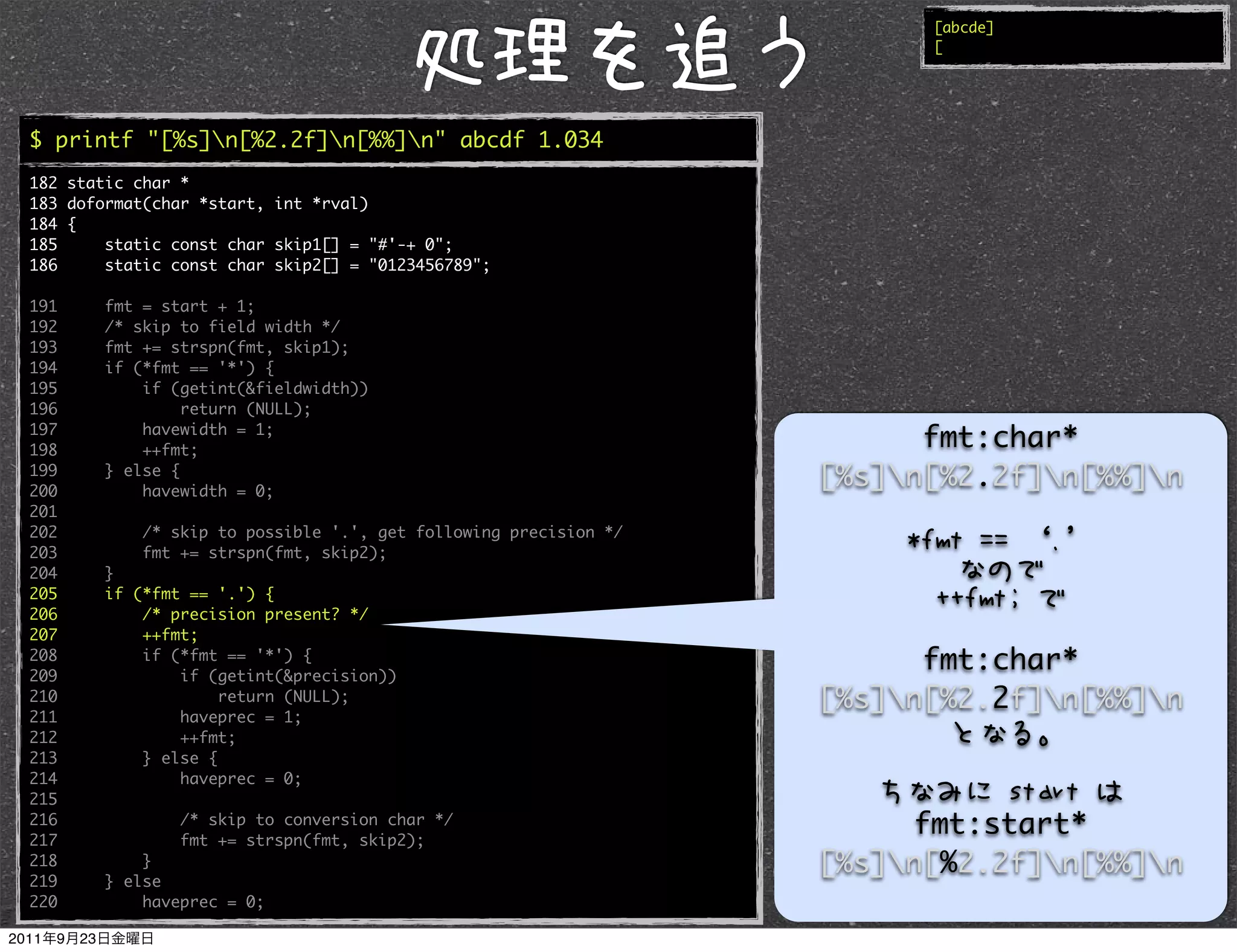 [abcde]
                                                                        [




$ printf "[%s]n[%2.2f]n[%%]n" abcde 1.034
182 static char *
183 doformat(char *start, int *rval)
184 {
185     static const char skip1[] = "#'-+ 0";
186     static const char skip2[] = "0123456789";

191     fmt = start + 1;
192     /* skip to field width */
193     fmt += strspn(fmt, skip1);
194     if (*fmt == '*') {
195         if (getint(&fieldwidth))
196              return (NULL);
197
198
            havewidth = 1;
            ++fmt;
                                                                        fmt:char*
199
200
        } else {
            havewidth = 0;
                                                                  [%s]n[%2.2f]n[%%]n
201
202         /* skip to possible '.', get following precision */
203         fmt += strspn(fmt, skip2);
204     }
205     if (*fmt == '.') {
206         /* precision present? */
207         ++fmt;
208
209
            if (*fmt == '*') {
                if (getint(&precision))
                                                                        fmt:char*
210                  return (NULL);                               [%s]n[%2.2f]n[%%]n
211             haveprec = 1;
212             ++fmt;
213         } else {
214             haveprec = 0;
215
216
217
                /* skip to conversion char */
                fmt += strspn(fmt, skip2);
                                                                       fmt:start*
218         }                                                     [%s]n[%2.2f]n[%%]n
219     } else
220         haveprec = 0;
 