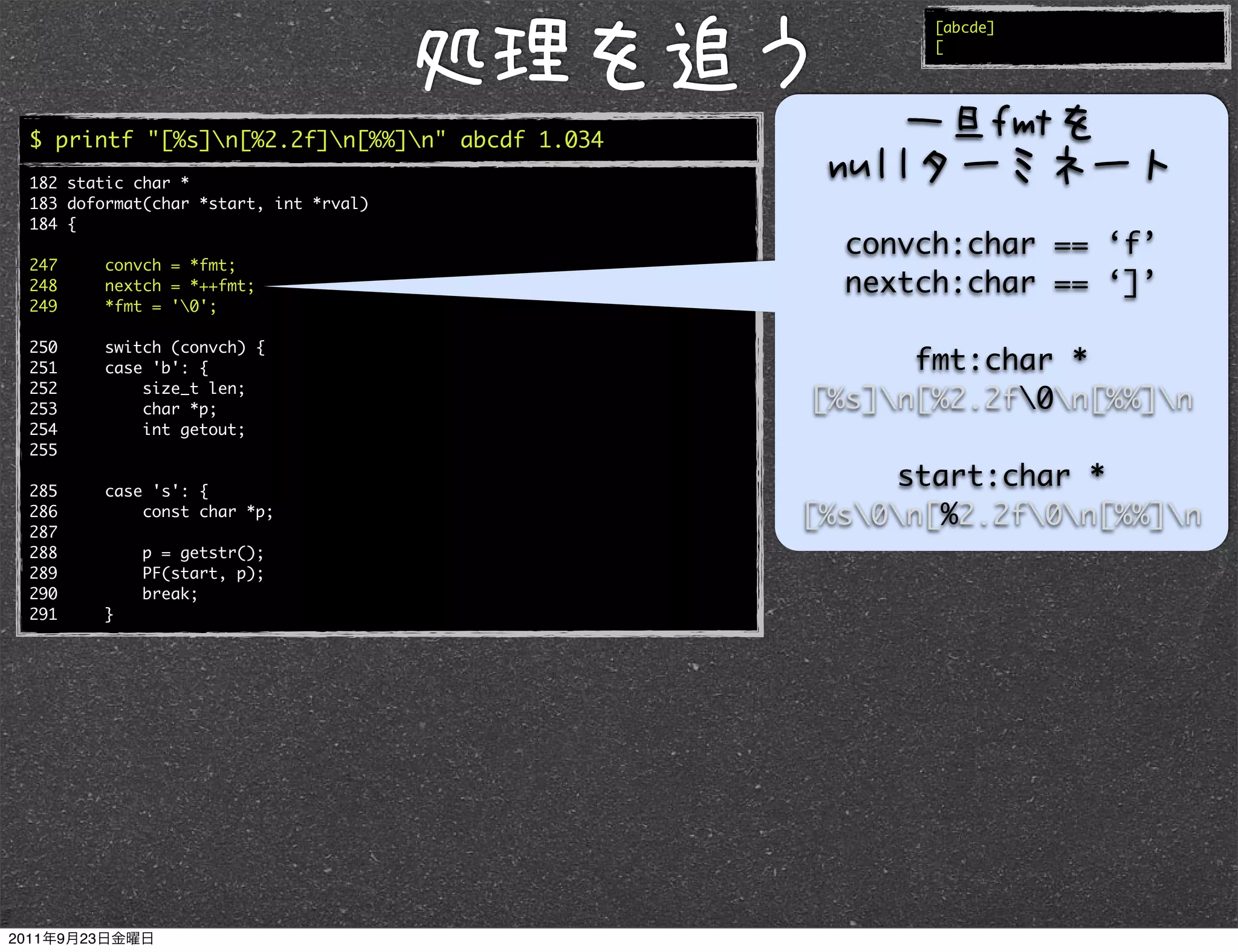 [abcde]
                                                      [




$ printf "[%s]n[%2.2f]n[%%]n" abcde 1.034
182 static char *
183 doformat(char *start, int *rval)
184 {
                                                 convch:char == ‘f’
247     convch = *fmt;
248     nextch = *++fmt;                         nextch:char == ‘]’
249     *fmt = '0';

250     switch (convch) {
251     case 'b': {                                  fmt:char *
252         size_t len;
253         char *p;                           [%s]n[%2.2f0n[%%]n
254         int getout;
255

285     case 's': {
                                                    start:char *
286
287
            const char *p;                     [%s0n[%2.2f0n[%%]n
288         p = getstr();
289         PF(start, p);
290         break;
291     }
 