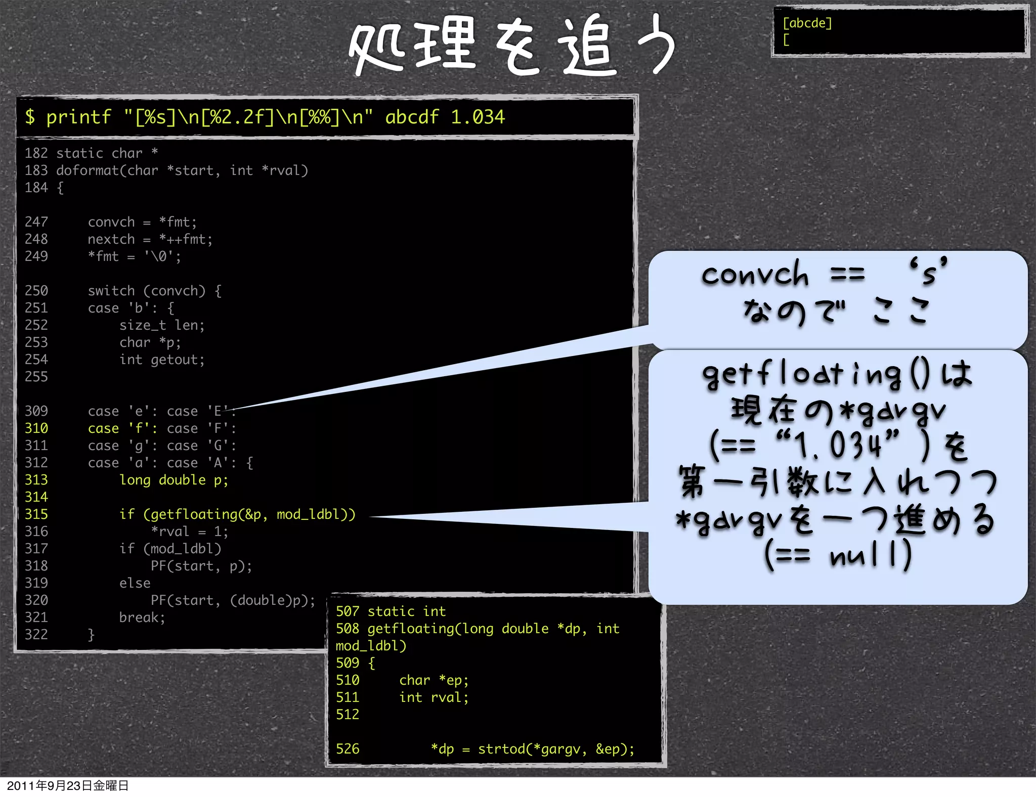[abcde]
                                                                                   [




$ printf "[%s]n[%2.2f]n[%%]n" abcde 1.034
182 static char *
183 doformat(char *start, int *rval)
184 {

247     convch = *fmt;
248     nextch = *++fmt;
249     *fmt = '0';

250     switch (convch) {
251     case 'b': {
252         size_t len;
253         char *p;
254         int getout;
255

309     case    'e': case 'E':
310     case    'f': case 'F':
311     case    'g': case 'G':
312     case    'a': case 'A': {
313            long double p;
314
315            if (getfloating(&p, mod_ldbl))
316                 *rval = 1;
317            if (mod_ldbl)
318                 PF(start, p);
319            else
320                 PF(start, (double)p);
321            break;                     507 static int
322     }                                 508 getfloating(long double *dp, int
                                          mod_ldbl)
                                          509 {
                                          510     char *ep;
                                          511     int rval;
                                          512

                                          526         *dp = strtod(*gargv, &ep);
 