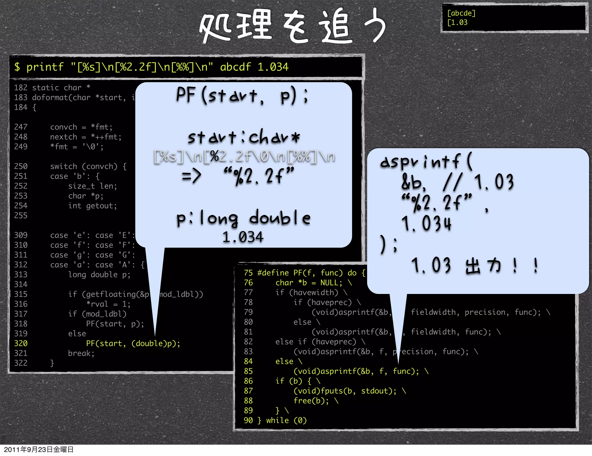 [abcde]
                                                                                               [1.03




$ printf "[%s]n[%2.2f]n[%%]n" abcde 1.034
182 static char *
183 doformat(char *start, int *rval)
184 {

247     convch = *fmt;
248     nextch = *++fmt;
249     *fmt = '0';
                                   [%s]n[%2.2f0n[%%]n
250     switch (convch) {
251     case 'b': {
252         size_t len;
253         char *p;
254         int getout;
255

309
310
        case
        case
                'e': case 'E':
                'f': case 'F':
                                                1.034
311     case    'g': case 'G':
312     case    'a': case 'A': {
313            long double p;                     75 #define PF(f, func) do { 
314                                               76     char *b = NULL; 
315            if (getfloating(&p, mod_ldbl))     77     if (havewidth) 
316                 *rval = 1;                    78         if (haveprec) 
317            if (mod_ldbl)                      79             (void)asprintf(&b, f, fieldwidth, precision, func); 
318                 PF(start, p);                 80         else 
319            else                               81             (void)asprintf(&b, f, fieldwidth, func); 
320                 PF(start, (double)p);         82     else if (haveprec) 
321            break;                             83         (void)asprintf(&b, f, precision, func); 
322     }                                         84     else 
                                                  85         (void)asprintf(&b, f, func); 
                                                  86     if (b) { 
                                                  87         (void)fputs(b, stdout); 
                                                  88         free(b); 
                                                  89     } 
                                                  90 } while (0)
 