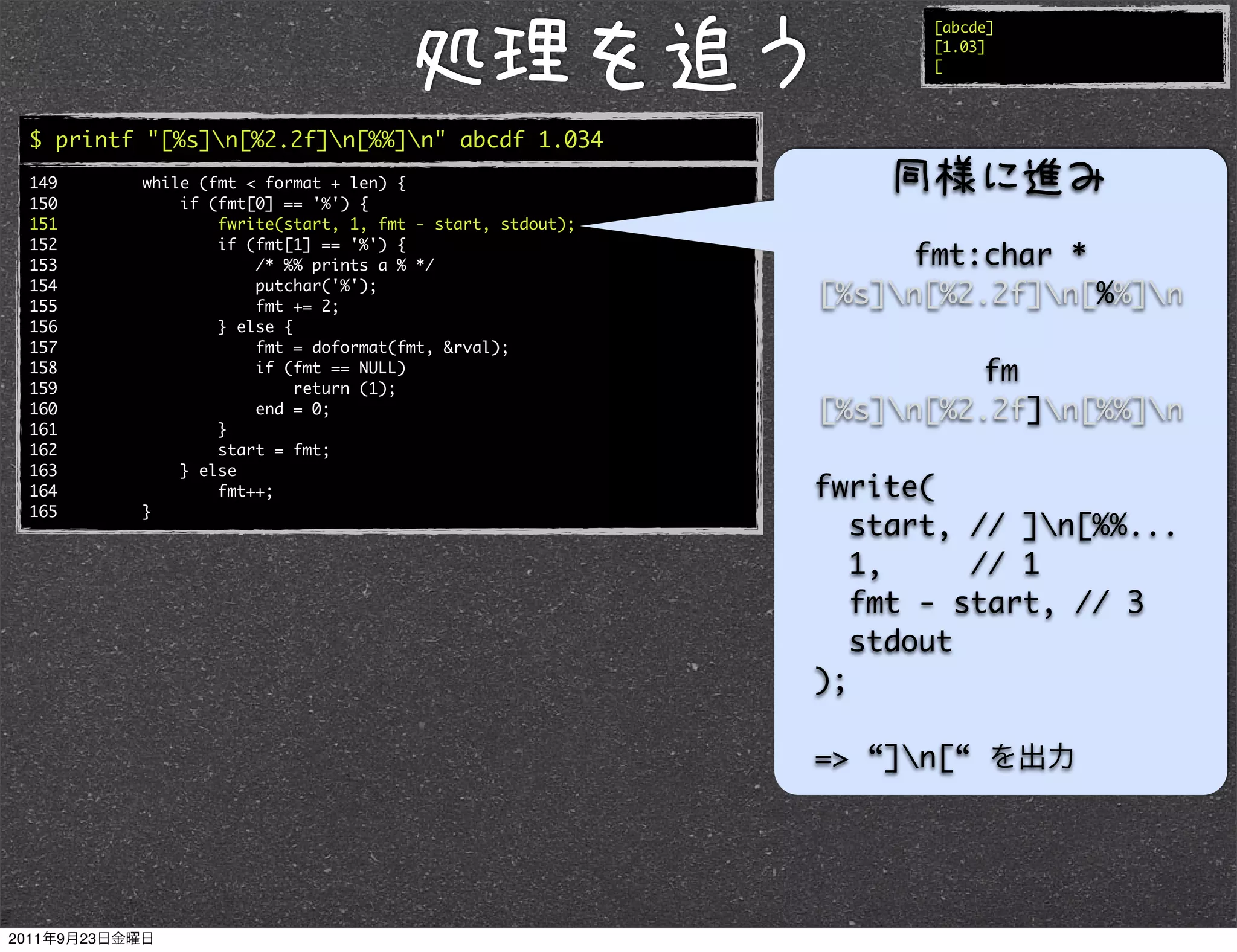 [abcde]
                                                                [1.03]
                                                                [




$ printf "[%s]n[%2.2f]n[%%]n" abcde 1.034
149     while (fmt < format + len) {
150         if (fmt[0] == '%') {
151             fwrite(start, 1, fmt - start, stdout);
152             if (fmt[1] == '%') {
153                 /* %% prints a % */                       fmt:char *
154
155
                    putchar('%');
                    fmt += 2;
                                                         [%s]n[%2.2f]n[%%]n
156             } else {
157                 fmt = doformat(fmt, &rval);
158
159
                    if (fmt == NULL)
                         return (1);
                                                                  fm
160                 end = 0;                             [%s]n[%2.2f]n[%%]n
161             }
162             start = fmt;
163         } else
164             fmt++;                                   fwrite(
165     }
                                                            start, // ]n[%%...
                                                            1,     // 1
                                                            fmt - start, // 3
                                                            stdout
                                                         );

                                                         => “]n[“
 