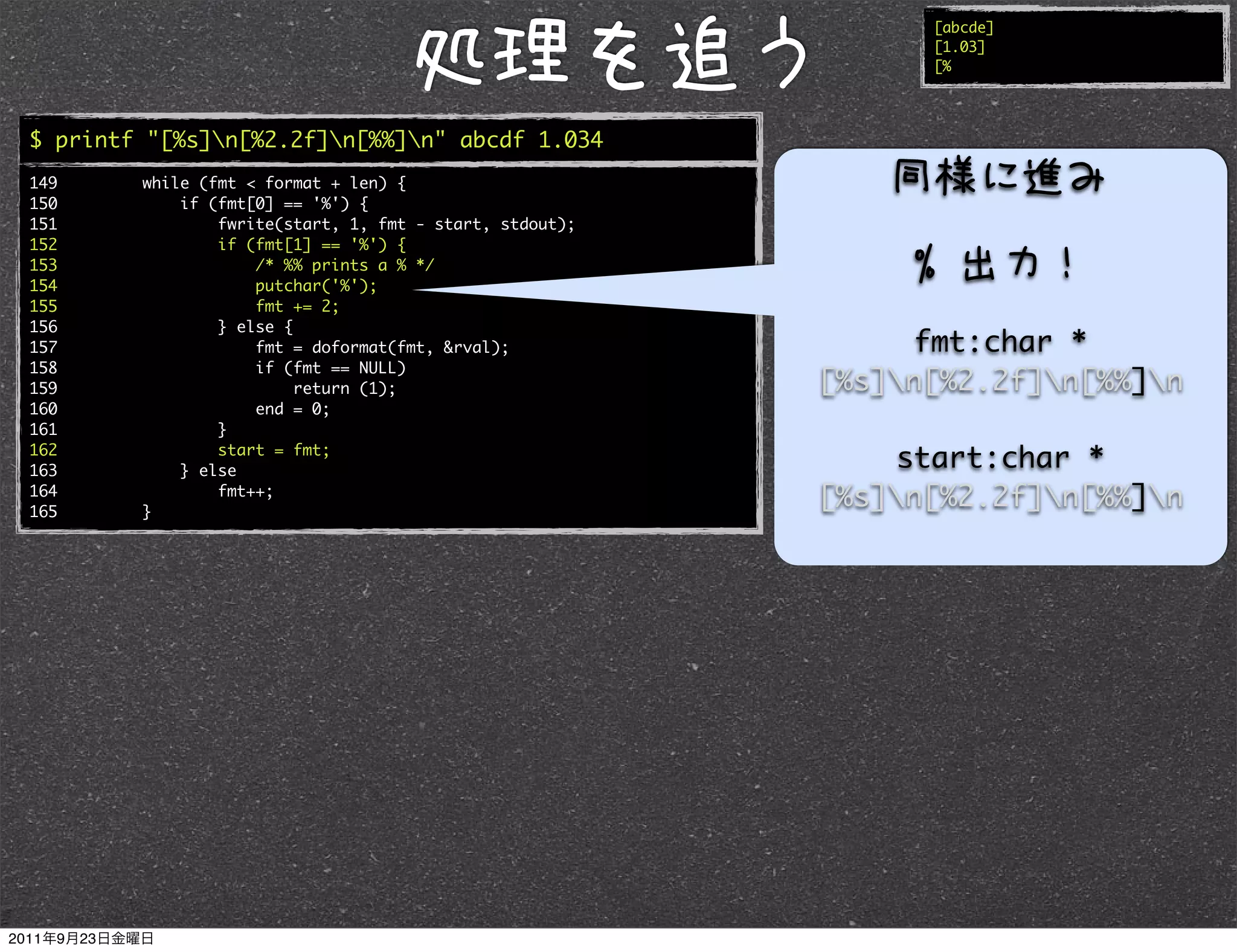 [abcde]
                                                               [1.03]
                                                               [%




$ printf "[%s]n[%2.2f]n[%%]n" abcde 1.034
149     while (fmt < format + len) {
150         if (fmt[0] == '%') {
151             fwrite(start, 1, fmt - start, stdout);
152             if (fmt[1] == '%') {
153                 /* %% prints a % */
154                 putchar('%');
155                 fmt += 2;
156             } else {
157                 fmt = doformat(fmt, &rval);               fmt:char *
158                 if (fmt == NULL)
159                      return (1);                     [%s]n[%2.2f]n[%%]n
160                 end = 0;
161             }
162
163
                start = fmt;
            } else
                                                             start:char *
164
165     }
                fmt++;
                                                         [%s]n[%2.2f]n[%%]n
 