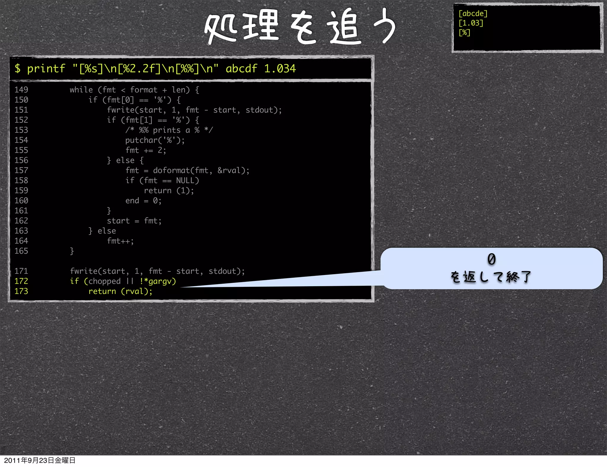 [abcde]
                                                         [1.03]
                                                         [%]




$ printf "[%s]n[%2.2f]n[%%]n" abcde 1.034
149     while (fmt < format + len) {
150         if (fmt[0] == '%') {
151             fwrite(start, 1, fmt - start, stdout);
152             if (fmt[1] == '%') {
153                 /* %% prints a % */
154                 putchar('%');
155                 fmt += 2;
156             } else {
157                 fmt = doformat(fmt, &rval);
158                 if (fmt == NULL)
159                      return (1);
160                 end = 0;
161             }
162             start = fmt;
163         } else
164             fmt++;
165     }
                                                               0
171     fwrite(start, 1, fmt - start, stdout);
172     if (chopped || !*gargv)
173         return (rval);
 