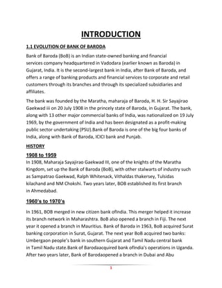1
INTRODUCTION
1.1 EVOLUTION OF BANK OF BARODA
Bank of Baroda (BoB) is an Indian state-owned banking and financial
services company headquartered in Vadodara (earlier known as Baroda) in
Gujarat, India. It is the second-largest bank in India, after Bank of Baroda, and
offers a range of banking products and financial services to corporate and retail
customers through its branches and through its specialized subsidiaries and
affiliates.
The bank was founded by the Maratha, maharaja of Baroda, H. H. Sir Sayajirao
Gaekwad iii on 20 July 1908 in the princely state of Baroda, in Gujarat. The bank,
along with 13 other major commercial banks of India, was nationalized on 19 July
1969, by the government of India and has been designated as a profit-making
public sector undertaking (PSU).Bank of Baroda is one of the big four banks of
India, along with Bank of Baroda, ICICI bank and Punjab.
HISTORY
1908 to 1959
In 1908, Maharaja Sayajirao Gaekwad III, one of the knights of the Maratha
Kingdom, set up the Bank of Baroda (BoB), with other stalwarts of industry such
as Sampatrao Gaekwad, Ralph Whitenack, Vithaldas thakersey, Tulsidas
kilachand and NM Chokshi. Two years later, BOB established its first branch
in Ahmedabad.
1960’s to 1970’s
In 1961, BOB merged in new citizen bank ofIndia. This merger helped it increase
its branch network in Maharashtra. BoB also opened a branch in Fiji. The next
year it opened a branch in Mauritius. Bank of Baroda in 1963, BoB acquired Surat
banking corporation in Surat, Gujarat. The next year BoB acquired two banks:
Umbergaon people’s bank in southern Gujarat and Tamil Nadu central bank
in Tamil Nadu state.Bank of Barodaacquired bank ofIndia's operations in Uganda.
After two years later, Bank of Barodaopened a branch in Dubai and Abu
 