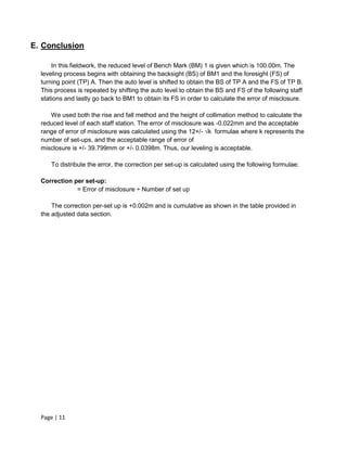 Page | 11
E. Conclusion
In this fieldwork, the reduced level of Bench Mark (BM) 1 is given which is 100.00m. The
leveling process begins with obtaining the backsight (BS) of BM1 and the foresight (FS) of
turning point (TP) A. Then the auto level is shifted to obtain the BS of TP A and the FS of TP B.
This process is repeated by shifting the auto level to obtain the BS and FS of the following staff
stations and lastly go back to BM1 to obtain its FS in order to calculate the error of misclosure.
We used both the rise and fall method and the height of collimation method to calculate the
reduced level of each staff station. The error of misclosure was -0.022mm and the acceptable
range of error of misclosure was calculated using the 12+/- √k formulae where k represents the
number of set-ups, and the acceptable range of error of
misclosure is +/- 39.799mm or +/- 0.0398m. Thus, our leveling is acceptable.
To distribute the error, the correction per set-up is calculated using the following formulae:
Correction per set-up:
= Error of misclosure ÷ Number of set up
The correction per-set up is +0.002m and is cumulative as shown in the table provided in
the adjusted data section.
 