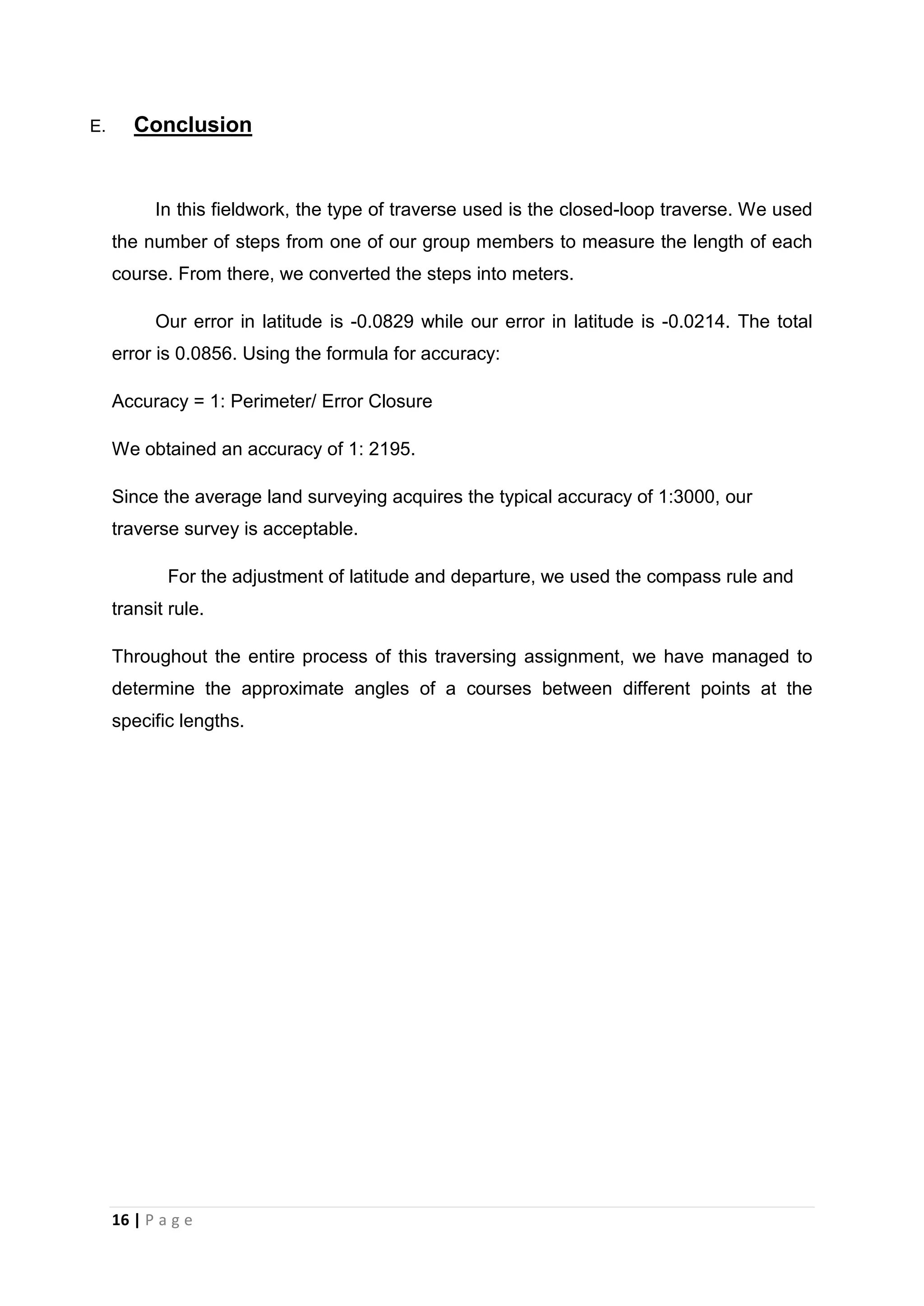 16 | P a g e
E. Conclusion
In this fieldwork, the type of traverse used is the closed-loop traverse. We used
the number of steps from one of our group members to measure the length of each
course. From there, we converted the steps into meters.
Our error in latitude is -0.0829 while our error in latitude is -0.0214. The total
error is 0.0856. Using the formula for accuracy:
Accuracy = 1: Perimeter/ Error Closure
We obtained an accuracy of 1: 2195.
Since the average land surveying acquires the typical accuracy of 1:3000, our
traverse survey is acceptable.
For the adjustment of latitude and departure, we used the compass rule and
transit rule.
Throughout the entire process of this traversing assignment, we have managed to
determine the approximate angles of a courses between different points at the
specific lengths.
 