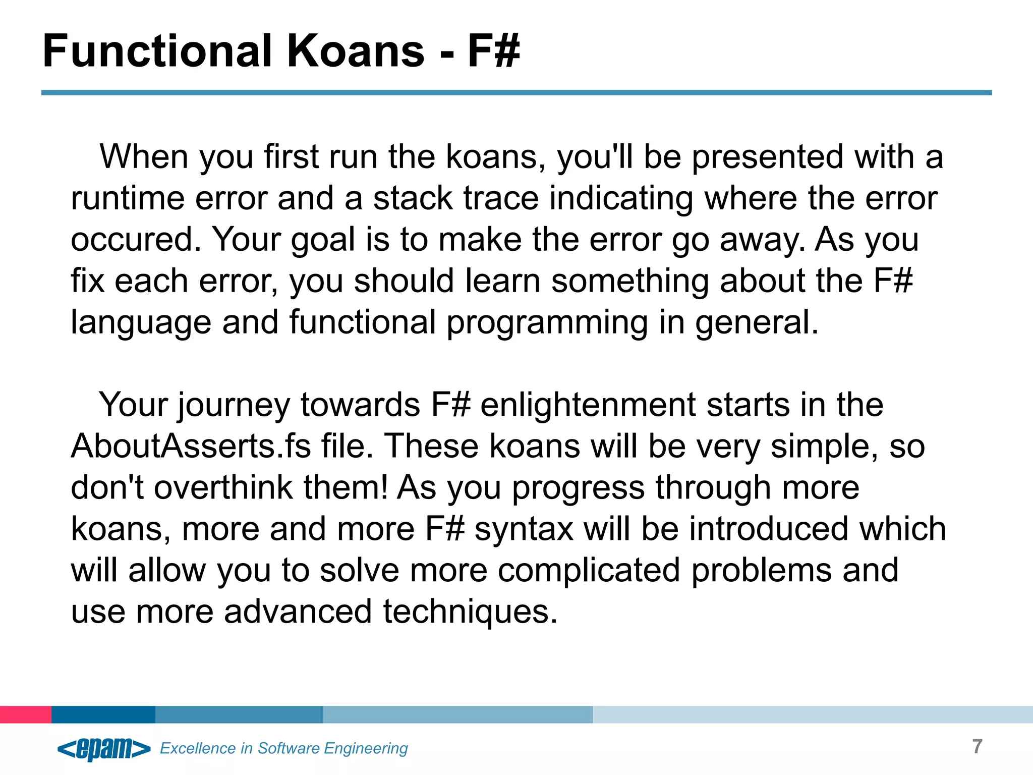 When you first run the koans, you'll be presented with
a runtime error and a stack trace indicating where the
error occured. Your goal is to make the error go away. As
you fix each error, you should learn something about the
F# language and functional programming in general.
Your journey towards F# enlightenment starts in the
AboutAsserts.fs file. These koans will be very simple, so
don't overthink them! As you progress through more
koans, more and more F# syntax will be introduced
which will allow you to solve more complicated problems
and use more advanced techniques.
7