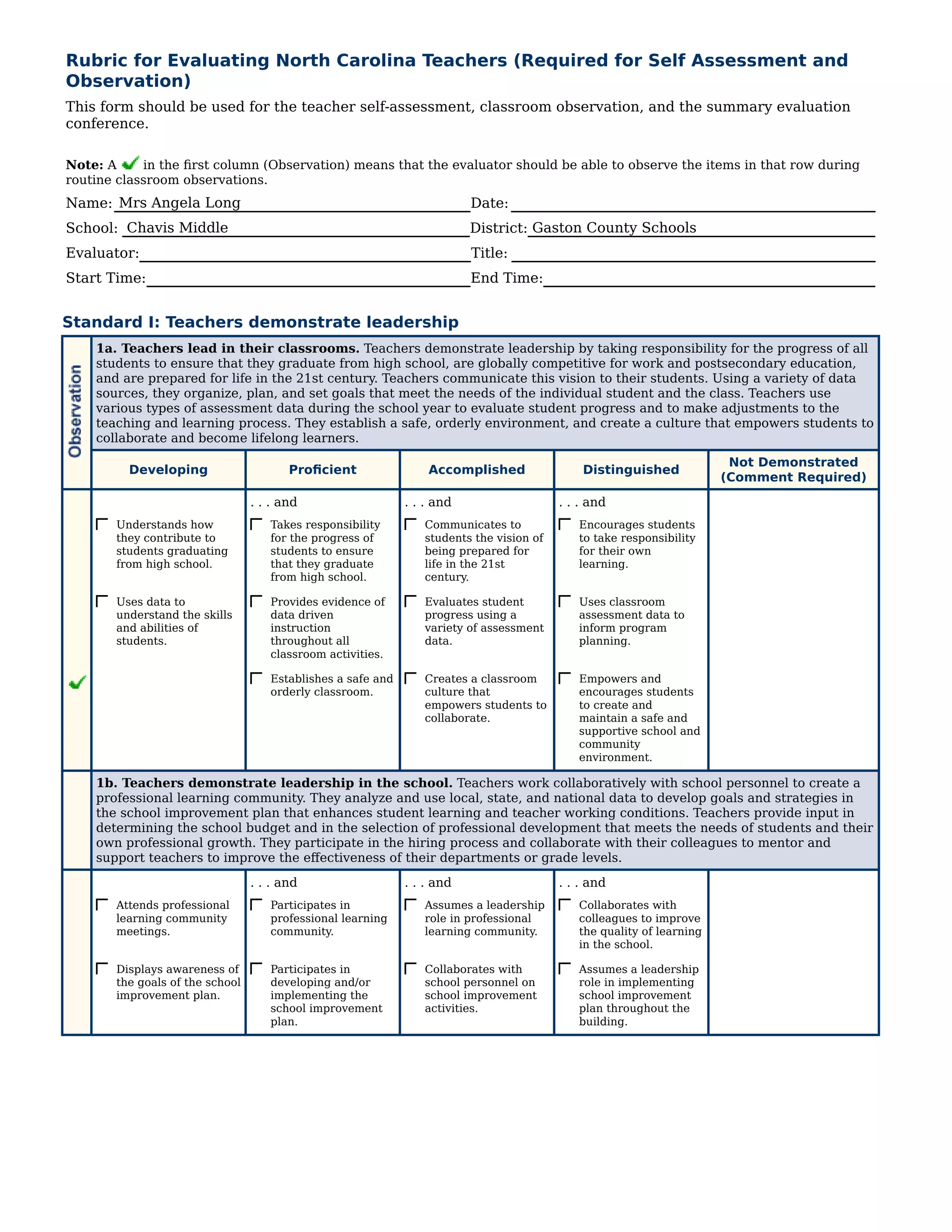 Rubric for Evaluating North Carolina Teachers (Required for Self Assessment and
Observation)
This form should be used for the teacher self-assessment, classroom observation, and the summary evaluation
conference.

Note: A     in the first column (Observation) means that the evaluator should be able to observe the items in that row during
routine classroom observations.
Name: Mrs Angela Long                                                    Date:
School: Chavis Middle                                                    District: Gaston County Schools
Evaluator:                                                               Title:
Start Time:                                                              End Time:


Standard I: Teachers demonstrate leadership
    1a. Teachers lead in their classrooms. Teachers demonstrate leadership by taking responsibility for the progress of all
    students to ensure that they graduate from high school, are globally competitive for work and postsecondary education,
    and are prepared for life in the 21st century. Teachers communicate this vision to their students. Using a variety of data
    sources, they organize, plan, and set goals that meet the needs of the individual student and the class. Teachers use
    various types of assessment data during the school year to evaluate student progress and to make adjustments to the
    teaching and learning process. They establish a safe, orderly environment, and create a culture that empowers students to
    collaborate and become lifelong learners.
                                                                                                                       Not Demonstrated
         Developing                     Proficient               Accomplished                Distinguished
                                                                                                                      (Comment Required)
                                 . . . and                   . . . and                   . . . and
       Understands how              Takes responsibility        Communicates to             Encourages students
       they contribute to           for the progress of         students the vision of      to take responsibility
       students graduating          students to ensure          being prepared for          for their own
       from high school.            that they graduate          life in the 21st            learning.
                                    from high school.           century.

       Uses data to                 Provides evidence of        Evaluates student           Uses classroom
       understand the skills        data driven                 progress using a            assessment data to
       and abilities of             instruction                 variety of assessment       inform program
       students.                    throughout all              data.                       planning.
                                    classroom activities.

                                    Establishes a safe and      Creates a classroom         Empowers and
                                    orderly classroom.          culture that                encourages students
                                                                empowers students to        to create and
                                                                collaborate.                maintain a safe and
                                                                                            supportive school and
                                                                                            community
                                                                                            environment.

    1b. Teachers demonstrate leadership in the school. Teachers work collaboratively with school personnel to create a
    professional learning community. They analyze and use local, state, and national data to develop goals and strategies in
    the school improvement plan that enhances student learning and teacher working conditions. Teachers provide input in
    determining the school budget and in the selection of professional development that meets the needs of students and their
    own professional growth. They participate in the hiring process and collaborate with their colleagues to mentor and
    support teachers to improve the effectiveness of their departments or grade levels.
                                 . . . and                   . . . and                   . . . and
       Attends professional         Participates in             Assumes a leadership        Collaborates with
       learning community           professional learning       role in professional        colleagues to improve
       meetings.                    community.                  learning community.         the quality of learning
                                                                                            in the school.

       Displays awareness of        Participates in             Collaborates with           Assumes a leadership
       the goals of the school      developing and/or           school personnel on         role in implementing
       improvement plan.            implementing the            school improvement          school improvement
                                    school improvement          activities.                 plan throughout the
                                    plan.                                                   building.
 
