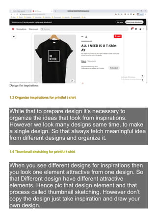 Design for inspirations
1.3 Organize inspirations for printful t shirt
While that to prepare design it’s necessary to
organize the ideas that took from inspirations.
However we look many designs same time, to make
a single design. So that always fetch meaningful idea
from different designs and organize it.
1.4 Thumbnail sketching for printful t shirt
When you see different designs for inspirations then
you look one element attractive from one design. So
that Different design have different attractive
elements. Hence pic that design element and that
process called thumbnail sketching. However don’t
copy the design just take inspiration and draw your
own design.
 