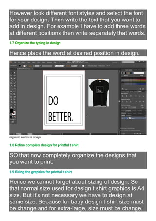 However look different font styles and select the font
for your design. Then write the text that you want to
add in design. For example I have to add three words
at different positions then write separately that words.
1.7 Organize the typing in design
Hence place the word at desired position in design.
organize words in design
1.8 Refine complete design for printful t shirt
SO that now completely organize the designs that
you want to print.
1.9 Sizing the graphics for printful t shirt
Hence we cannot forget about sizing of design. So
that normal size used for design t shirt graphics is A4
size. But it’s not necessary we have to design at
same size. Because for baby design t shirt size must
be change and for extra-large, size must be change.
 