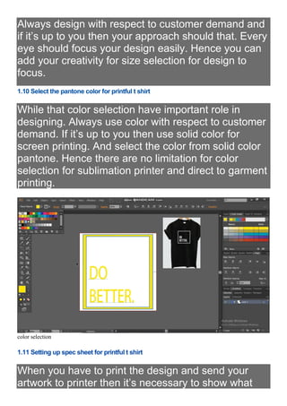 Always design with respect to customer demand and
if it’s up to you then your approach should that. Every
eye should focus your design easily. Hence you can
add your creativity for size selection for design to
focus.
1.10 Select the pantone color for printful t shirt
While that color selection have important role in
designing. Always use color with respect to customer
demand. If it’s up to you then use solid color for
screen printing. And select the color from solid color
pantone. Hence there are no limitation for color
selection for sublimation printer and direct to garment
printing.
color selection
1.11 Setting up spec sheet for printful t shirt
When you have to print the design and send your
artwork to printer then it’s necessary to show what
 