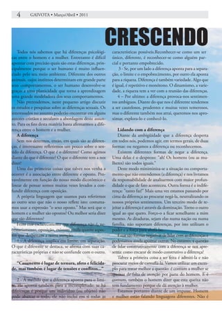 4      GAIVOTA • Março/Abril • 2011




   Todos nós sabemos que há diferenças psicológi-
                                                      CRESCENDO
                                                          características possíveis.Reconhecer-se como um ser
cas entre o homem e a mulher. Entretanto é difícil        único, diferente, é reconhecer-se como alguém par-
apontar com precisão quais são estas diferenças, prin-    cial e portanto empobrecido.
cipalmente porque o ser humano é muito influen-               3 - Se, por um lado a diferença aponta para a separa-
ciado pelo seu meio ambiente. Diferente dos outros        ção, o limite e o empobrecimento, por outro ela aponta
animais, cujos instintos determinam em grande parte       para a riqueza. Diferença é também variedade. Algo que
seus comportamentos, o ser humano desenvolve-se           é igual, é repetitivo e monótono. O dinamismo, a varie-
graças a uma plasticidade que torna a aprendizagem        dade, a riqueza tem a ver com a reunião das diferenças.
uma grande modeladora dos seus comportamentos.                4 – Por ultimo: a diferença provoca-nos sentimen-
   Não pretendemos, neste pequeno artigo discutir         tos ambíguos. Diante do que nos é diferente tendemos
os estudos e pesquisas sobre as diferenças sexuais. Os    a ser cautelosos, prudentes e muitas vezes temerosos,
interessados no assunto poderão encontrar em alguns       mas o diferente também nos atrai, queremos nos apro-
autores cristãos e seculares a abordagem deste assun-     ximar, explora-lo e conhecê-lo.
to. Para os fins desta matéria basta afirmarmos a dife-
rença entre o homem e a mulher.                               Lidando com a diferença
   A diferença                                                Diante da ambigüidade que a diferença desperta
   Sem nos determos, então, em quais são as diferen-      em todos nós, podemos agir, em termos gerais, de duas
ças, é interessante refletirmos um pouco sobre o sen-     formas: ou negamos a diferença ou reconhecemos.
tido da diferença. O que é o diferente? Como agimos           Existem diferentes formas de negar a diferença.
diante do que é diferente? O que o diferente tem a nos    Uma delas é o desprezo: ”ah! Os homens (ou as mu-
dizer?                                                    lheres) são todos iguais.”
   Uma das primeiras coisas que talvez nos venha a            Deste modo miniminiza-se a situação ou comporta-
ocorrer é a associação entre diferente e oposto. Pro-     mento que não entendemos (a diferença) e nos livramos
vavelmente em função do nosso modo dicotômico e           da responsabilidade de analisarmos com maior profun-
linear de pensar somos muitas vezes levados a con-        didade o que de fato aconteceu. Outra forma é a indife-
fundir diferença com oposição.                            rença: ”tanto faz!” Mais uma vez estamos passando por
   A própria linguagem que usamos para referirmos         cima da diferença ao procurar negá-la, neutralizando os
ao outro sexo que não o nosso reflete isto: costuma-      nossos próprios sentimentos. Um terceiro modo de re-
mos usar a expressão “o sexo oposto.” Mas será que o      jeitar a diferença é através da dominação. Torno o outro
homem e a mulher são opostos? Ou melhor seria dizer       igual ao que quero. Forço-o a ficar semelhante a mim
que são diferentes?                                       mesmo. As ditaduras, sejam elas numa nação ou numa
   Feito este esclarecimento que diferença não é, ne-     família, não suportam diferenças, por isto utilizam o
cessariamente, oposição, existem ainda quatro aspec-      poder e a força para abafá-las.
tos que despertam a nossa atenção.                            Estas são formas negativas de lidar com as diferenças e
   1 - A diferença implica em limite, em separação.       poderíamos ainda apontar outras. No entanto, a questão
O que é diferente se destaca, se afirma com suas ca-      de lidar construtivamente com a diferença se nos apre-
racterísticas próprias e não se confunde com o outro.     senta: como encarar de modo construtivo a diferença?
                                                              Talvez a primeira coisa a ser feita é admiti-la e não
   “Casamento é lugar de ternura, afeto e felicida-       procurar meios de camuflá-la. Vamos utilizar um exem-
de, mas também é lugar de tensões e conflitos...”         plo para tratar melhor a questão: é comum a mulher se
                                                          queixar de falta de atenção por parte do homem. E é
   2 - À medida que a diferença aponta para o limi-       comum, também o homem dizer que esta queixa não
te, ela aponta também para a incompletude: se há          tem fundamento porque ele dá atenção à mulher.
diferenças é porque um indivíduo (ou objeto) não              Estamos portanto diante de um impasse. Homem
pode abarcar o todo, ele não inclui em si todas as        e mulher estão falando linguagens diferentes. Não é
 