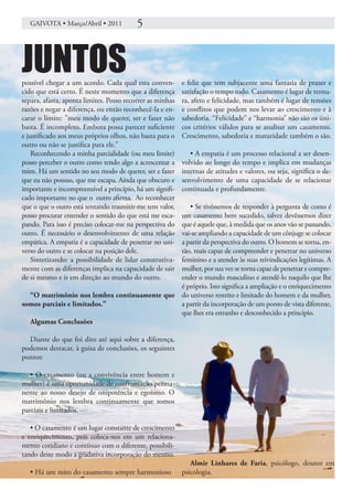 GAIVOTA • Março/Abril • 2011           5


JUNTOS
possível chegar a um acordo. Cada qual esta conven-        e feliz que tem subjacente uma fantasia de prazer e
cido que está certo. É neste momento que a diferença       satisfação o tempo todo. Casamento é lugar de ternu-
separa, afasta, aponta limites. Posso recorrer as minhas   ra, afeto e felicidade, mas também é lugar de tensões
razões e negar a diferença, ou então reconhecê-la e en-    e conflitos que podem nos levar ao crescimento e à
carar o limite: ”meu modo de querer, ser e fazer não       sabedoria. “Felicidade” e “harmonia” não são os úni-
basta. É incompleto. Embora possa parecer suficiente       cos critérios válidos para se analisar um casamento.
e justificado aos meus próprios olhos, não basta para o    Crescimento, sabedoria e maturidade também o são.
outro ou não se justifica para ele.”
    Reconhecendo a minha parcialidade (ou meu limite)         • A empatia é um processo relacional a ser desen-
posso perceber o outro como tendo algo a acrescentar a     volvido ao longo do tempo e implica em mudanças
mim. Há um sentido no seu modo de querer, ser e fazer      internas de atitudes e valores, ou seja, significa o de-
que eu não possuo, que me escapa. Ainda que obscuro e      senvolvimento de uma capacidade de se relacionar
importante e incompreensível a princípio, há um signifi-   continuada e profundamente.
cado importante no que o outro afirma. Ao reconhecer
que o que o outro está tentando trasmitir-me tem valor,
                                                • Se tivéssemos de responder à pergunta de como é
posso procurar entender o sentido do que está me esca-
                                             um casamento bem sucedido, talvez devêssemos dizer
pando. Para isso é preciso colocar-me na perspectiva do
                                             que é aquele que, à medida que os anos vão se passando,
outro. É necessário o desenvolvimento de uma relação
                                             vai-se ampliando a capacidade de um cônjuge se colocar
empática. A empatia é a capacidade de penetrar no uni-
                                             a partir da perspectiva do outro. O homem se torna, en-
verso do outro e se colocar na posição dele. tão, mais capaz de compreender e penetrar no universo
    Sintetizando: a possibilidade de lidar construtiva-
                                             feminino e a atender às suas reivindicações legítimas. A
mente com as diferenças implica na capacidade de sair
                                             mulher, por sua vez se torna capaz de penetrar e compre-
de si mesmo e ir em direção ao mundo do outro.
                                             ender o mundo masculino e atendê-lo naquilo que lhe
                                             é próprio. Isto significa a ampliação e o enriquecimento
  “O matrimônio nos lembra continuamente que do universo restrito e limitado do homem e da mulher,
somos parciais e limitados.”                 a partir da incorporação de um ponto de vista diferente,
                                             que lhes era estranho e desconhecido a principio.
  Algumas Conclusões

  Diante do que foi dito até aqui sobre a diferença,
podemos destacar, à guisa de conclusões, os seguintes
pontos:

   • O casamento (ou a convivência entre homem e
mulher) é uma oportunidade de confrontação perma-
nente ao nosso desejo de onipotência e egoísmo. O
matrimônio nos lembra continuamente que somos
parciais e limitados.

   • O casamento é um lugar constante de crescimento
e enriquecimento, pois coloca-nos em um relaciona-
mento cotidiano e contínuo com o diferente, possibili-
tando deste modo a gradativa incorporação do mesmo.
                                                              Almir Linhares de Faria, psicólogo, doutor em
   • Há um mito do casamento sempre harmonioso             psicologia.
 