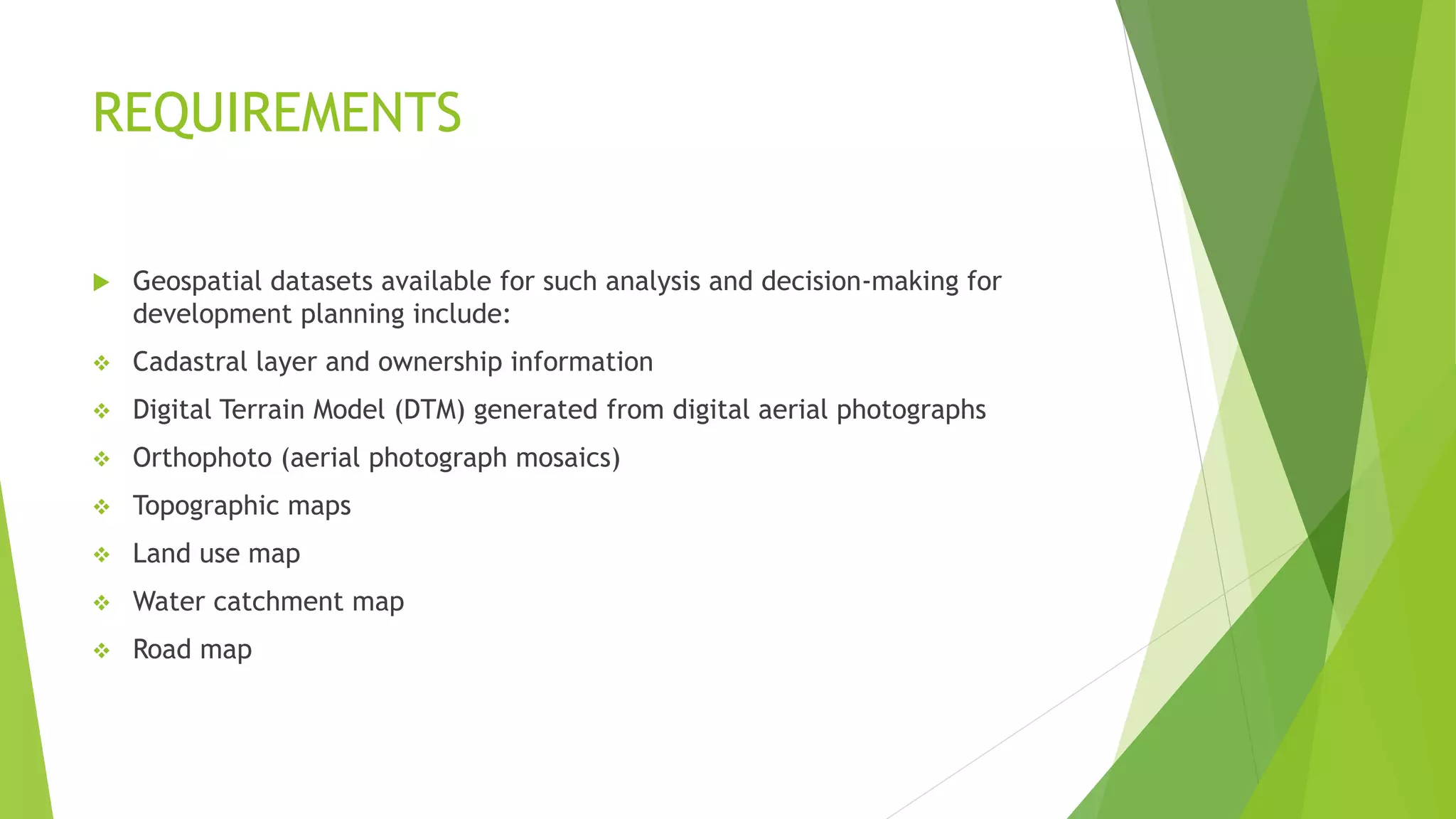 REQUIREMENTS
 Geospatial datasets available for such analysis and decision-making for
development planning include:
❖ Cadastral layer and ownership information
❖ Digital Terrain Model (DTM) generated from digital aerial photographs
❖ Orthophoto (aerial photograph mosaics)
❖ Topographic maps
❖ Land use map
❖ Water catchment map
❖ Road map
 