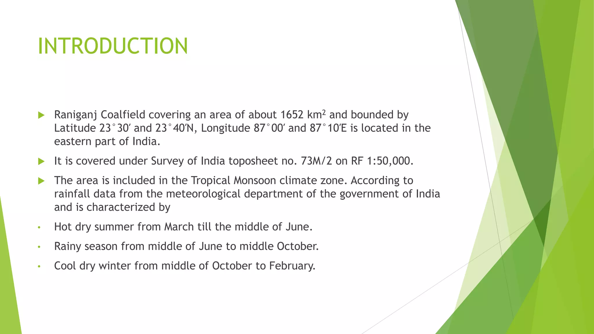 INTRODUCTION
 Raniganj Coalfield covering an area of about 1652 km2 and bounded by
Latitude 23°30′ and 23°40′N, Longitude 87°00′ and 87°10′E is located in the
eastern part of India.
 It is covered under Survey of India toposheet no. 73M/2 on RF 1:50,000.
 The area is included in the Tropical Monsoon climate zone. According to
rainfall data from the meteorological department of the government of India
and is characterized by
• Hot dry summer from March till the middle of June.
• Rainy season from middle of June to middle October.
• Cool dry winter from middle of October to February.
 