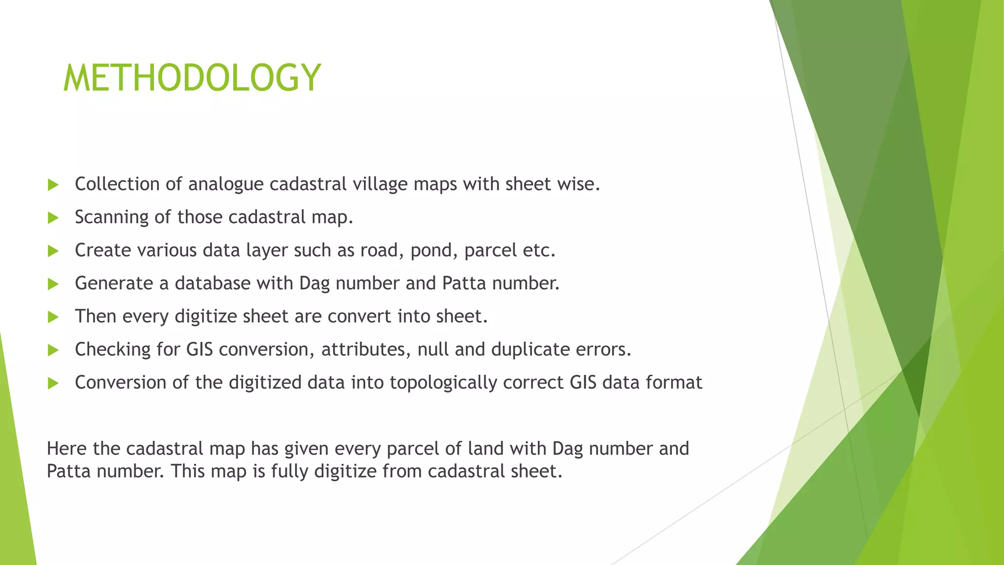 METHODOLOGY
 Collection of analogue cadastral village maps with sheet wise.
 Scanning of those cadastral map.
 Create various data layer such as road, pond, parcel etc.
 Generate a database with Dag number and Patta number.
 Then every digitize sheet are convert into sheet.
 Checking for GIS conversion, attributes, null and duplicate errors.
 Conversion of the digitized data into topologically correct GIS data format
Here the cadastral map has given every parcel of land with Dag number and
Patta number. This map is fully digitize from cadastral sheet.
 