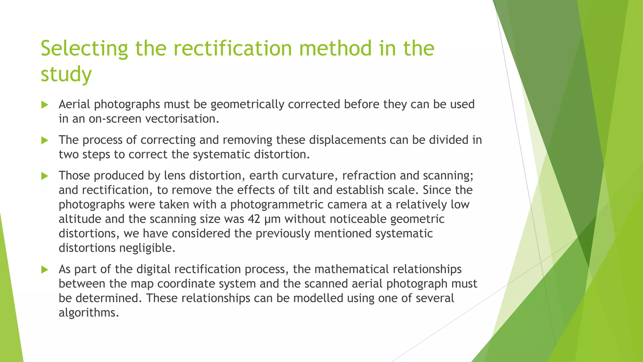 Selecting the rectification method in the
study
 Aerial photographs must be geometrically corrected before they can be used
in an on-screen vectorisation.
 The process of correcting and removing these displacements can be divided in
two steps to correct the systematic distortion.
 Those produced by lens distortion, earth curvature, refraction and scanning;
and rectification, to remove the effects of tilt and establish scale. Since the
photographs were taken with a photogrammetric camera at a relatively low
altitude and the scanning size was 42 µm without noticeable geometric
distortions, we have considered the previously mentioned systematic
distortions negligible.
 As part of the digital rectification process, the mathematical relationships
between the map coordinate system and the scanned aerial photograph must
be determined. These relationships can be modelled using one of several
algorithms.
 