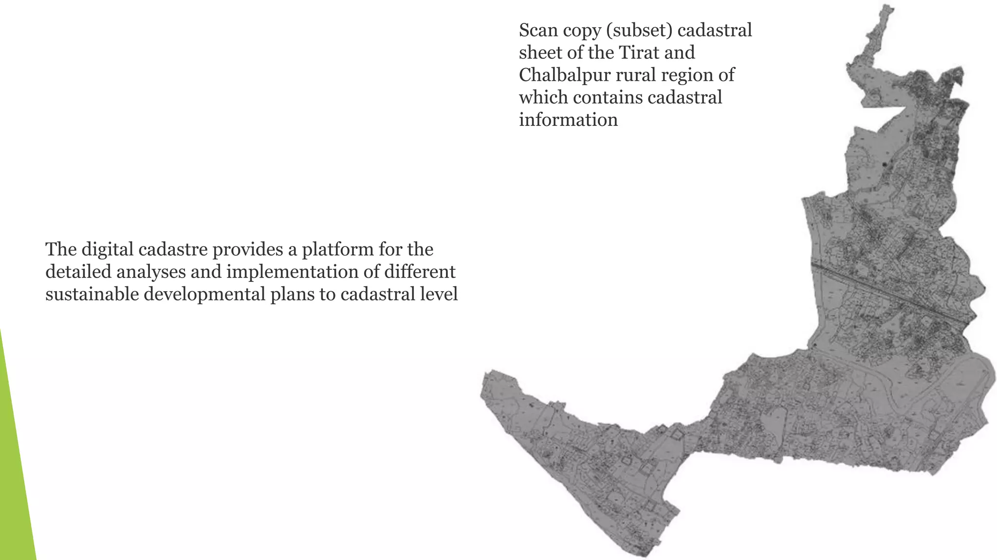 Scan copy (subset) cadastral
sheet of the Tirat and
Chalbalpur rural region of
which contains cadastral
information
The digital cadastre provides a platform for the
detailed analyses and implementation of different
sustainable developmental plans to cadastral level
 