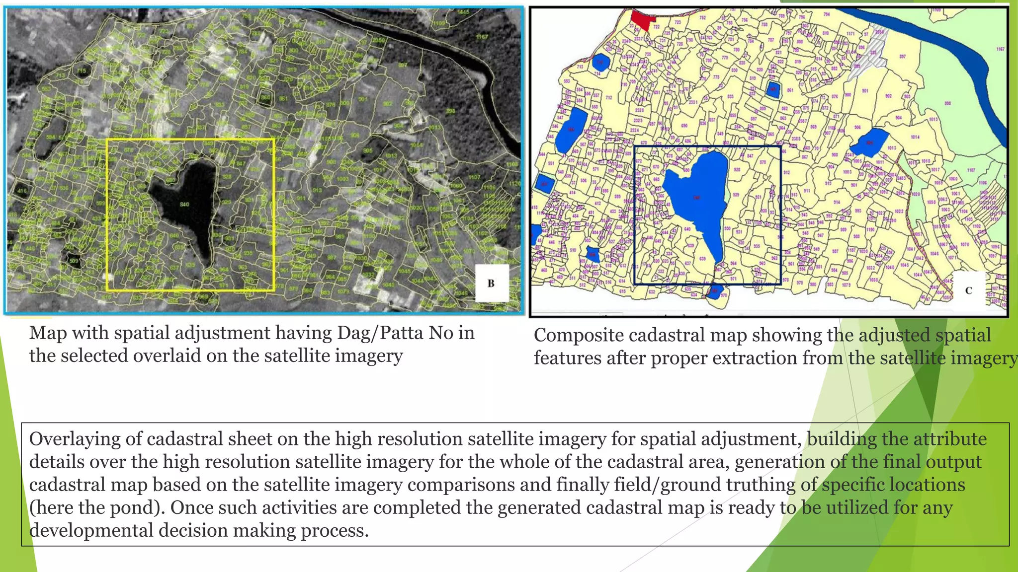 Overlaying of cadastral sheet on the high resolution satellite imagery for spatial adjustment, building the attribute
details over the high resolution satellite imagery for the whole of the cadastral area, generation of the final output
cadastral map based on the satellite imagery comparisons and finally field/ground truthing of specific locations
(here the pond). Once such activities are completed the generated cadastral map is ready to be utilized for any
developmental decision making process.
Map with spatial adjustment having Dag/Patta No in
the selected overlaid on the satellite imagery
Composite cadastral map showing the adjusted spatial
features after proper extraction from the satellite imagery
 