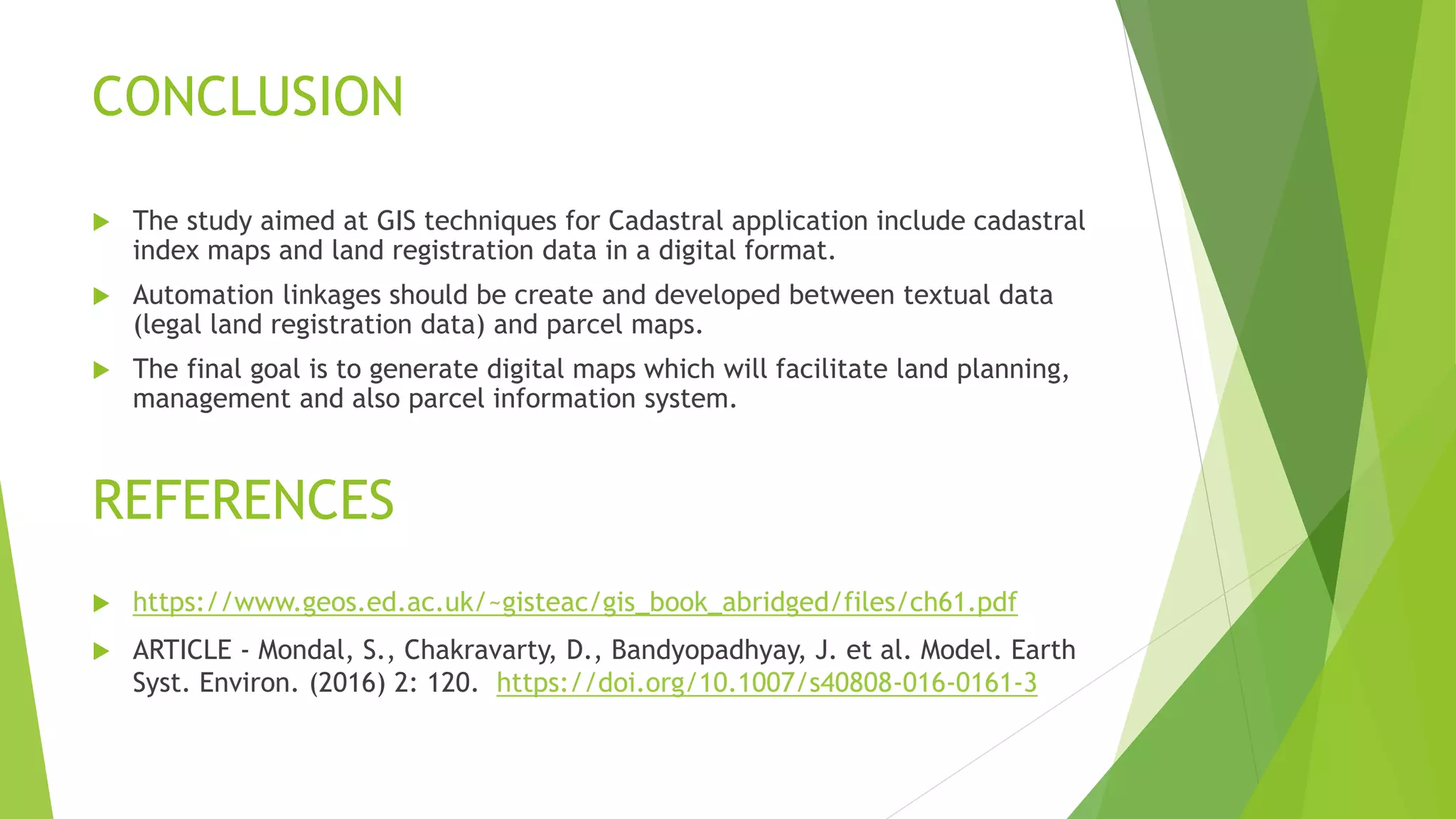 CONCLUSION
 The study aimed at GIS techniques for Cadastral application include cadastral
index maps and land registration data in a digital format.
 Automation linkages should be create and developed between textual data
(legal land registration data) and parcel maps.
 The final goal is to generate digital maps which will facilitate land planning,
management and also parcel information system.
REFERENCES
 https://www.geos.ed.ac.uk/~gisteac/gis_book_abridged/files/ch61.pdf
 ARTICLE - Mondal, S., Chakravarty, D., Bandyopadhyay, J. et al. Model. Earth
Syst. Environ. (2016) 2: 120. https://doi.org/10.1007/s40808-016-0161-3
 