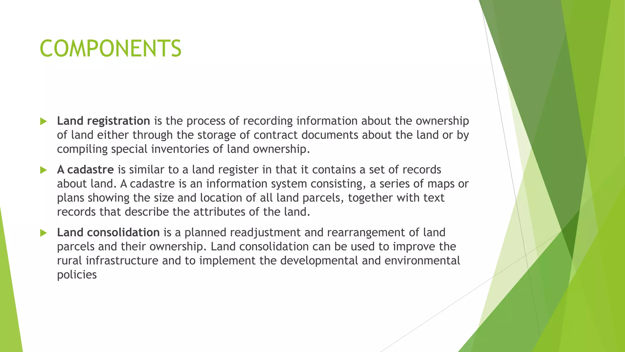 COMPONENTS
 Land registration is the process of recording information about the ownership
of land either through the storage of contract documents about the land or by
compiling special inventories of land ownership.
 A cadastre is similar to a land register in that it contains a set of records
about land. A cadastre is an information system consisting, a series of maps or
plans showing the size and location of all land parcels, together with text
records that describe the attributes of the land.
 Land consolidation is a planned readjustment and rearrangement of land
parcels and their ownership. Land consolidation can be used to improve the
rural infrastructure and to implement the developmental and environmental
policies
 