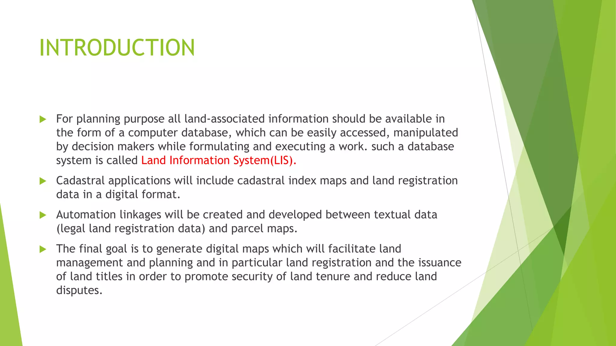 INTRODUCTION
 For planning purpose all land-associated information should be available in
the form of a computer database, which can be easily accessed, manipulated
by decision makers while formulating and executing a work. such a database
system is called Land Information System(LIS).
 Cadastral applications will include cadastral index maps and land registration
data in a digital format.
 Automation linkages will be created and developed between textual data
(legal land registration data) and parcel maps.
 The final goal is to generate digital maps which will facilitate land
management and planning and in particular land registration and the issuance
of land titles in order to promote security of land tenure and reduce land
disputes.
 